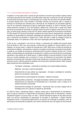 1.2.1. O caso da Volunteering England, em Inglaterra
A Inglaterra é um dos países onde o conceito de ação voluntária se encontra mais enraizado, estando presente
nas próprias descrições do setor voluntário.As transformações neste setor, no sentido de uma maior aproximação
ao fornecimento de serviços sociais e à contratualização com o Estado, têm sido motivo de importantes debates.
A crescente distinção entre o setor voluntário e comunitário (voluntary and community setor) e a atuação na
promoção do voluntariado terá contribuído para a afirmação de uma infraestrutura do voluntariado específica,
a par de uma importante infraestrutura de apoio às organizações voluntárias, os Center for Voluntary Council,
criados localmente na década de 1970, para fortalecer o diálogo entre o terceiro setor e o poder local. Muitos
dos centros de promoção do voluntariado, os Volunteer Centers, encontram-se ligados a estes Centros mas a sua
ação, em termos gerais, extravasa o campo das OTS, devido a políticas específicas de promoção do voluntariado.
Em 2004 existiam 324 Centros de Voluntariado, prestadores de serviços diversos, designadamente, colocação de
voluntários em oportunidades de voluntariado, capacitação das organizações no que diz respeito a boas práticas
para o envolvimento de voluntários e contactos com o poder local para a criação de condições de apoio ao
voluntariado. Destes, 57% pertenciam a CVSs e 40% eram organizações autónomas (Howlett, 2008).
A ideia de que o voluntariado é uma forma de reforçar o envolvimento dos cidadãos está presente desde
finais da década de 1960 e tem como exemplo o envolvimento dos cidadãos em serviços públicos como os
hospitais e os serviços sociais. O relatório da Comissão Aves (1966-1969) marcou a história da promoção do
voluntariado em Inglaterra, recomendando a criação de uma agência nacional para a promoção do voluntariado,
a criação de uma unidade de promoção do voluntariado dentro do governo (Voluntary Services Unit, no Home
Office), a profissionalização da coordenação do voluntariado e a criação de uma rede de bancos de voluntariado,
estendendo a rede existente de 23 destes bancos. O relatório Building on Success (Penberthy e Forster, 2004)
tornou-se o quadro estratégico, para um período de 10 anos, da infraestrutura do voluntariado. Este relatório
apresenta uma descrição das 6 principais funções desta infraestrutura, procurando eliminar as duplicações e
preencher lacunas e identifica padrões de qualidade e de financiamento sustentável (Howlett, 2008). Os papéis
desta infraestrutura foram identificados como:
.. “Corretagem” (brokerage) – combinando os voluntários com as oportunidades existentes;
.. Marketing – para elevar o perfil do voluntariado;
.. Desenvolvimento de boas práticas nas organizações – formação e acreditação de voluntários,
gestores de voluntariado e organizações;
.. Desenvolvimento de oportunidades de voluntariado – trabalho em parceria;
.. Resposta política e campanhas – divulgação de propostas e políticas com impacto no voluntariado,
desenvolvimento de campanhas de sensibilização para o voluntariado e para a criação de um
ambiente favorável ao voluntariado;
.. Desenvolvimento estratégico do voluntariado – envolvimento, ativo, nas redes e ligação entre as
estratégias locais com a agenda e os agentes do voluntariado.
Em 2004 foi criada a Volunteering England, a agência nacional para o desenvolvimento do voluntariado a
partir da fusão do Consortium on Opportunities for Volunteering, National Center for Volunteering e Volunteer
Development England e na qual se fundiu, em 2007, a Student Volunteering England. Ao lado desta estrutura
existe uma estrutura representativa de organizações de promoção do voluntariado, a England Volunteer
Development Council. O Volunteering England oferece um programa de certificação de qualidade a partir do
qual os bancos de voluntariado se qualificam como centros e lhes permite usar uma imagem de marca nacional.
 