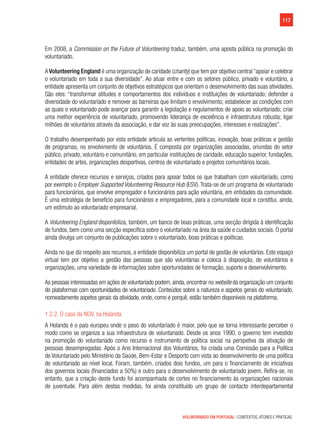 117
VOLUNTARIADO EM PORTUGAL | CONTEXTOS, ATORES E PRÁTICAS
Em 2008, a Commission on the Future of Volunteering traduz, também, uma aposta pública na promoção do
voluntariado.
A Volunteering England é uma organização de caridade (charity) que tem por objetivo central “apoiar e celebrar
o voluntariado em toda a sua diversidade”. Ao atuar entre e com os setores público, privado e voluntário, a
entidade apresenta um conjunto de objetivos estratégicos que orientam o desenvolvimento das suas atividades.
São eles: “transformar atitudes e comportamentos dos indivíduos e instituições de voluntariado; defender a
diversidade do voluntariado e remover as barreiras que limitam o envolvimento; estabelecer as condições com
as quais o voluntariado pode avançar para garantir a legislação e regulamentos de apoio ao voluntariado; criar
uma melhor experiência de voluntariado, promovendo liderança de excelência e infraestrutura robusta; ligar
milhões de voluntários através da associação, e dar voz às suas preocupações, interesses e realizações”.
O trabalho desempenhado por esta entidade articula as vertentes políticas, inovação, boas práticas e gestão
de programas, no envolvimento de voluntários. É composta por organizações associadas, oriundas do setor
público, privado, voluntário e comunitário, em particular instituições de caridade, educação superior, fundações,
entidades de artes, organizações desportivas, centros de voluntariado e projetos comunitários locais.    
A entidade oferece recursos e serviços, criados para apoiar todos os que trabalham com voluntariado, como
por exemplo o Employer Supported Volunteering Resource Hub (ESV). Trata-se de um programa de voluntariado
para funcionários, que envolve empregador e funcionários para ação voluntária, em entidades da comunidade.
É uma estratégia de benefício para funcionários e empregadores, para a comunidade local e constitui, ainda,
um estímulo ao voluntariado empresarial.
A Volunteering England disponibiliza, também, um banco de boas práticas, uma secção dirigida à identificação
de fundos, bem como uma secção específica sobre o voluntariado na área da saúde e cuidados sociais. O portal
ainda divulga um conjunto de publicações sobre o voluntariado, boas práticas e políticas.
Ainda no que diz respeito aos recursos, a entidade disponibiliza um portal de gestão de voluntários. Este espaço
virtual tem por objetivo a gestão das pessoas que são voluntárias e coloca à disposição, de voluntários e
organizações, uma variedade de informações sobre oportunidades de formação, suporte e desenvolvimento.
As pessoas interessadas em ações de voluntariado podem,ainda,encontrar no website da organização um conjunto
de plataformas com oportunidades de voluntariado. Conteúdos sobre a natureza e aspetos gerais do voluntariado,
nomeadamente aspetos gerais da atividade, onde, como e porquê, estão também disponíveis na plataforma.
1.2.2. O caso da NOV, na Holanda
A Holanda é o país europeu onde o peso do voluntariado é maior, pelo que se torna interessante perceber o
modo como se organiza a sua infraestrutura de voluntariado. Desde os anos 1990, o governo tem investido
na promoção do voluntariado como recurso e instrumento de política social na perspetiva da ativação de
pessoas desempregadas. Após o Ano Internacional dos Voluntários, foi criada uma Comissão para a Política
de Voluntariado pelo Ministério da Saúde, Bem-Estar e Desporto com vista ao desenvolvimento de uma política
de voluntariado ao nível local. Foram, também, criados dois fundos, um para o financiamento de iniciativas
dos governos locais (financiados a 50%) e outro para o desenvolvimento de voluntariado jovem. Refira-se, no
entanto, que a criação deste fundo foi acompanhada de cortes no financiamento às organizações nacionais
de juventude. Para além destas medidas, foi ainda constituído um grupo de contacto interdepartamental
 