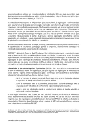 para coordenação de políticas, leis e regulamentação do voluntariado. Refira-se, ainda, que embora cada
departamento governamental tenha uma política própria de voluntariado, cabe ao Ministério da Saúde, Bem-
-Estar e Desporto fazer a sua coordenação (CEV, 2007).
Os centros de voluntariado (cerca de 300) oferecem apoio aos voluntários, às organizações e à sociedade. Este
apoio assume formas tão diversas como mediação, informação, aconselhamento, promoção, conhecimento,
infraestrutura e promoção interesses especiais. São financiados, sobretudo, pelo governo local e apresentam
estruturas e dimensões muito variadas, de tal forma que podemos encontrar centros com 20 trabalhadores
remunerados e outros que desenvolvem a sua actividade apenas com recurso a pessoal voluntário. Alguns
destes centros fazem parte dos serviços municipais (CEV, 2012). As suas principais atividades são: o apoio
a voluntários individuais (gestão da oferta e da procura), o apoio a organizações (consultadoria e apoio a
organizações com voluntários) e o apoio à sociedade (apoio ou criação de iniciativas promovendo novas formas
de voluntariado ou envolvimento dos cidadãos na comunidade).
A infraestrutura nacional desenvolve: brokerage, marketing, desenvolvimento de boas práticas, desenvolvimento
de oportunidades de voluntariado, participação política e campanhas, desenvolvimento estratégico do
voluntariado e apoio logístico a organizações de voluntariado.
O MOVISIE41
, Netherlands Centre for Social Development, é o instituto de conhecimento e consultadoria para o
setor, recolhendo e difundido boas-práticas (desenvolvendo metodologias, nomeadamente através de projetos
experimentais em parceria sobre novas formas de voluntariado), projetos orientados para as necessidades das
organizações de apoio e promoção do voluntariado, oferecendo aconselhamento, formação e apoio. Tem uma
base de dados que visa apoiar, com evidência científica, a prática de trabalho social e comunitário e divulga
informação e conhecimento a todas as escalas da infraestrutura de voluntariado na Holanda.
A Association of Dutch Voluntary Effort Organisations (NOV) é a única associação nacional especializada
no apoio ao voluntariado, filiando 350 organizações, das quais algumas são organizações de voluntariado, de
âmbito nacional e regional, outras organizações de apoio e coordenação (como os centros de voluntariado) e
outras ainda, federações desportivas. Os seus objetivos incluem:
.. Servir os interesses do setor do voluntariado, funcionando como porta-voz do trabalho voluntário
e especialista no diálogo com o Estado e os partidos políticos;
.. Servir de intermediário entre os seus membros, criando redes e facilitando a interação entre as
organizações com vista à troca de conhecimento, experiências e projetos conjuntos;
.. Apoiar o setor do voluntariado visando o reconhecimento público do trabalho voluntário e
estimulando iniciativas inovadoras.
As suas origens remontam a 1994. Quando, em 2003, se alia à Fundação para a Gestão do Voluntariado,
para o desenvolvimento de atividades conjuntas, dão origem ao CIVIQ. Por sua vez, em 2007, este virá a
integrar o grupo das organizações que se irão fundir para dar lugar ao MOVISIE. No entanto, as atividades de
representação e lóbi ao nível das políticas local, federal e nacional do NOV continuam a justificar e a assegurar
a sua independência em relação ao MOVISIE.
(41)  Existente desde 2007 em resultado da fusão de várias organizações como: CIVIQ, the Dutch Volunteering Centre, Kenniscentrum Lesbisch and Homo-
-emancipatiebeleid (Information Center about Gay and Lesbian Emancipation Policy), Landelijk Centrum Opbouwwerk (Rural Center of Advancement Work),
TransAct, X-S2, Information network center of social policy e departments of Dutch Institute of Care and Welfare.
 