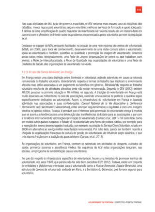 119
VOLUNTARIADO EM PORTUGAL | CONTEXTOS, ATORES E PRÁTICAS
Nas suas atividades de lóbi, junto de governos e partidos, o NOV reclama: mais espaço para as iniciativas dos
cidadãos; menos regras para voluntários; seguro voluntário; melhores serviços de formação e apoio adequado.
A defesa de uma simplificação do quadro regulador do voluntariado na Holanda resulta de um relatório feito em
parceria com o Ministério do Interior sobre os problemas experienciados pelos voluntários ao nível da regulação
local.
Destaque-se o papel do NOV, enquanto facilitador, na criação de uma rede nacional de centros de voluntariado
(NOVI), em 2008, para troca de conhecimento, desenvolvimento de uma visão comum sobre o voluntariado,
apoio ao voluntariado e, também, questões de qualidade e promoção da imagem do voluntariado. Dinamiza
ainda outras redes, designadamente, uma Rede de Jovens (organizações de jovens ou que trabalham com
jovens), a Rede de Interculturalidade, a Rede de Qualidade nas organizações de voluntários e uma Rede de
Cuidados de Saúde, das organizações de voluntariado na saúde.
1.2.3. O caso da France Bénévolat, em França
Em França existe uma clara distinção entre Bénévolat e Volontariat, estando sobretudo em causa a natureza
remunerada do trabalho voluntário. Volontariat diz respeito a formas de trabalho que implicam o envolvimento
altruísta mas estão associadas a um pagamento ou benefício em géneros. Bénévolat diz respeito ao trabalho
voluntário resultante de atividades altruístas onde não existe remuneração. Segundo o CEV (2012) existem
70.000 pessoas na primeira situação e 18 milhões na segunda. A tradição do voluntariado em França está
muito associada ao militantismo no seio de associações, existindo uma ausência de políticas e quadros legais
especificamente dedicados ao voluntariado. Assim, a infraestrutura do voluntariado em França é baseada
sobretudo nas associações e suas confederações (Conseil National de la Vie Associative e Conference
Permanente des Coordinations Associatives), estas sim bem regulamentadas e reguladas e com uma imagem
positiva na opinião pública. Todavia, é provável que o interesse pela promoção do voluntariado cresça à medida
que se acentua a tendência para uma diminuição das transferências do Estado para as associações a par com
a tendência internacional de valorização e promoção do voluntariado (Dansac et al., 2011). Por outro lado, como
em muitos outros países europeus, o Estado vê no voluntariado uma forma de política pública, por exemplo, para
a inserção dos jovens desempregados traduzido, por exemplo, na criação do Serviço Cívico Voluntário, criado em
2006 em alternativa ao serviço militar (voluntariado remunerado). Por outro lado, parece ser também recente a
chegada às organizações francesas da cultura de gestão do voluntariado, de influência anglo-saxónica, o que
cria alguma fricção com a tradição do associativismo (Dansac et al., 2011).
As organizações de voluntários, em França, centram-se sobretudo em atividades de desporto, cuidados de
saúde, primeiros socorros e assistência médica. Na sequência do AEV estas organizações lançaram, nas
escolas, um programa de sensibilização para o voluntariado.
No que diz respeito à infraestrutura específica de voluntariado, houve uma tentativa de promover centros de
voluntariado, nos anos 1970, que parece não ter sido bem-sucedida (CEV, 2012). Todavia, existe um conjunto
de entidades e plataformas orientadas para o voluntariado como a France Benevolat, Espace Benevolat, uma
estrutura de centros de voluntariado sedeada em Paris, e a Fondation du Benevolat, que fornece seguros para
voluntários.
 