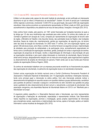 121
VOLUNTARIADO EM PORTUGAL | CONTEXTOS, ATORES E PRÁTICAS
1.2.4. O caso da SPES - Associazione Promozione e Solidarietà, em Itália
A Itália é um dos países onde, apesar de não existir tradição de voluntariado, se tem verificado um interessante
dinamismo no que se refere à infraestrutura do voluntariado42
. Existem 78 centri di servizio per il volontariato
(CSVs) regionais e provinciais, envolvendo 13.000 OTS na sua governação, das quais 8.000 são organizações
voluntárias. Estes centros encontram-se nacionalmente representados no CSVnet, criado em 2003, que fornece
aconselhamento e disponibiliza uma plataforma de troca de boas práticas, inovações e formação (CEV, 2012).
Estes centros foram criados, pelo governo, em 1991 sendo financiados por fundações bancárias às quais a
lei obriga que 1/5 dos seus rendimentos seja canalizado para estes centros. Os centros são criados por um
Comitato di gestione com duração de 2 anos, composto por representantes de organizações do terceiro setor
da região, o Ministério do Trabalho e dos Assuntos Sociais, das autoridades locais da Região e das fundações
bancárias. Depois de criados são, maioritariamente, geridos por organizações, de segundo grau, do terceiro
setor das áreas de atuação do voluntariado. Em 2005 havia 77 centros, com uma organização regional, que
geriam 346 estruturas locais, como filiais e comités. Os centros fornecem os seguintes serviços: implementação
de atividades para promoção da solidariedade e da participação cívica; aconselhamento especializado em
temas como a constituição de organizações voluntárias, gestão, prestação de contas e organização de eventos;
organização de programas de formação; recolha e disponibilização de informação e documentação útil para
as organizações voluntárias e para quem esteja interessado no movimento do voluntariado. Alguns fornecem
ainda outros serviços, designadamente relações com os meios de comunicação, apoio organizacional e logístico
ou desenvolvimento de projetos de intervenção em parceria. Podem ainda usar os seus fundos para financiar
projetos de organizações (Palma e Paganin, 2002).
Os centros de voluntariado trabalham com as empresas procurando envolvê-las no financiamento de projetos
das organizações de voluntariado, no patrocínio de organizações locais e no voluntariado empresarial.
Existem outras organizações de âmbito nacional como a ConVol (Conferenza Permanente Presidenti di
Associazioni e Federazioni Nazionali di Volontariato), com 14 organizações voluntárias e federações nacionais,
tendo como principal papel a intervenção na esfera política. Com esta intervenção pretende motivar o
desenvolvimento de legislação em assuntos sociais e em questões relativas a grupos desfavorecidos,sensibilizar
para questões de pobreza e exclusão e assegurar o envolvimento do setor voluntário nas questões de justiça
social, qualidade de vida e desenvolvimento do bem comum e, naturalmente, a promoção do voluntariado. Esta
associação coorganizou uma Assembleia Nacional do Voluntariado Italiano em 2010 e um “Manifesto para o
Voluntariado na Europa”.
O organismo público específico é o Observatório Nacional sobre o Voluntariado, que inclui representantes
de organizações e federações de voluntariado, especialistas e representantes sindicais. Este Observatório
realiza inquéritos às organizações, promove a investigação, aprova projetos experimentais de intervenção
para emergências sociais, supervisiona a implementação das normas, apoios à formação, publica um boletim
informativo e outras iniciativas de divulgação (CEV, 2012).
(42)  Só a título de exemplo, uma lei de 2008 procurou promover o voluntariado de funcionários públicos com um bónus de reforma para os funcionários pré-
-reformados que exerçam voluntariado em OTS.
 