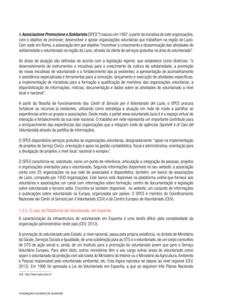 A Associazione Promozione e Solidarieta (SPES43
) nasceu em 1997,a partir da iniciativa de sete organizações,
com o objetivo de promover, desenvolver e apoiar organizações voluntárias que trabalham na região de Lazio.
Com sede em Roma, a associação tem por objetivo “incentivar o crescimento e disseminação das atividades de
solidariedade e voluntariado na região de Lazio, através da oferta de serviços gratuitos na área do voluntariado”.
As áreas de atuação são definidas de acordo com a legislação vigente, que estabelece como diretrizes: “o
desenvolvimento de instrumentos e iniciativas para o crescimento da cultura da solidariedade, a promoção
de novas iniciativas de voluntariado e o fortalecimento das já existentes; a apresentação de aconselhamento
e assistência especializada e ferramentas para a conceção, lançamento e execução de atividades específicas;
a implementação de iniciativas para a formação e qualificação de membros das organizações voluntárias; a
disponibilização de informações, notícias, documentação e dados sobre as atividades de voluntariado a nível
local e nacional”.
A partir da filosofia de funcionamento dos Centri di Servizio per il Volontariato del Lazio, o SPES procura
fortalecer os recursos já existentes, utilizando como estratégia a atuação em rede de modo a partilhar as
experiências entre os grupos e associações. Deste modo, o portal www.voluntariato.lazio.it é o espaço virtual de
interação e fortalecimento da sua rede nacional. O trabalho em rede representa um importante contributo para
o enriquecimento das experiências das organizações que a integram (rede de agências Sportelli e di Casi del
Voluntariato) através da partilha de informações.
O SPES disponibiliza serviços gratuitos às organizações voluntárias, designadamente:“apoio na implementação
de projetos de Serviço Cívico; orientação e apoio na gestão contabilística, fiscal e administrativa; orientação para
a divulgação de projetos a nível local, nacional e europeu”.
O SPES caracteriza-se, sobretudo, como um ponto de referência, articulação e integração de pessoas, projetos
e organizações orientados para o voluntariado. Segundo informações disponíveis no seu website, a associação
conta com 25 organizações na sua rede de associados e disponibiliza, também, um banco de associações
de Lazio, composto por 1930 organizações. Este banco está disponível na plataforma online que fornece aos
voluntários e associações um canal com informações sobre formação, centro de documentação e legislação
sobre voluntariado e terceiro setor. Encontra-se também disponível, no website, um conjunto de informações
e publicações sobre voluntariado na Europa, organizados por países. O SPES é membro do Coordinamento
Nazionale dei Centri di Servizio per il Volontariato (CSV) e do Centro Europeu de Voluntariado (CEV).
1.2.5. O caso da Plataforma del Voluntariado, em Espanha
A caracterização da infraestrutura do voluntariado em Espanha é uma tarefa difícil, pela complexidade da
organização administrativa neste país (CEV, 2012).
A promoção do voluntariado pelo Estado, a nível nacional, passa pela própria existência, no âmbito de Ministério
da Saúde,Serviços Sociais e Igualdade,de uma subdireção para as OTS e o voluntariado,de um corpo consultivo
de OTS de ação social e, ainda, de um Instituto para a promoção do voluntariado jovem que gere o Serviço
Voluntário Europeu. Para além disto, outros ministérios têm a seu cargo outras áreas do voluntariado como
sejam o voluntariado da proteção civil sob tutela do Ministério do Interior ou o Ministério da Agricultura,Ambiente
e Pescas responsável pelo voluntariado ambiental, etc. Esta lógica reproduz-se depois ao nível regional (CEV,
2012). Em 1996 foi aprovada a Lei do Voluntariado em Espanha, a que se seguiram três Planos Nacionais
(43)  http://www.spes.lazio.it/
 