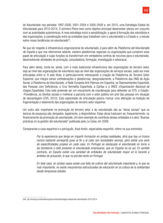 123
VOLUNTARIADO EM PORTUGAL | CONTEXTOS, ATORES E PRÁTICAS
do Voluntariado nos períodos 1997-2000, 2001-2004 e 2005-2009 e, em 2010, uma Estratégia Estatal do
Voluntariado para 2010-2014. O primeiro Plano teve como objetivo principal desenvolver planos em conjunto
com as autoridades autonómicas.A nova estratégia inclui a sensibilização, o apoio à formação dos voluntários e
das organizações, a coordenação entre as entidades (que trabalham com o voluntariado) e o Estado e, o estudo
sobre novas tendências no voluntariado44
.
No que diz respeito à infraestrutura organizacional do voluntariado, e para além da Plataforma del Voluntariado
de España a que nos referiremos adiante, existem plataformas regionais ou organizações que cumprem esse
papel de articulação e cujas funções os transformam em verdadeiros centros de recursos para o voluntariado,
desenvolvendo atividades de promoção, consultadoria, formação, investigação e advocacia.
Para além desta, conta-se, ainda, com a mais tradicional infraestrutura das organizações do terceiro setor,
seja ao nível das organizações de voluntários seja ao nível das organizações de serviços sociais, cada vez mais
articuladas entre si. A este título, é particularmente interessante a criação da Plataforma do Terceiro Setor
Espanhol, que integra várias confederações e plataformas, designadamente, a Plataforma das ONG de Ação
Social, a Plataforma do Voluntariado, a Rede Europeia Anti Pobreza em Espanha, os Representantes Espanhóis
das Pessoas com Deficiência, a Cruz Vermelha Espanhola, a Cáritas e a ONCE (Organización Nacional de
Ciegos Españoles). Esta rede pretende ser um mecanismo de coordenação para defender as OTS, o Estado-
-Providência, os direitos sociais e melhorar a parceria com o setor público em prol das pessoas em situação
de desvantagem (CVS, 2012). Esta capacidade de articulação parece marcar uma alteração na tradição de
fragmentação e isolamento das organizações do terceiro setor espanhol.
Um outro ator importante na promoção do terceiro setor e do voluntariado são as “obras sociais” que os
bancos de poupança são obrigados, legalmente, a disponibilizar. Estas obras traduzem-se, frequentemente, no
financiamento da promoção do voluntariado. Um bom exemplo do contributo destas entidades é a obra “Buenas
prácticas en la gestión del voluntariado” publicada pela La Caixa, em 2008.
Comparando o caso espanhol e o português, Xosé Antón, especialista espanhol, refere na sua entrevista:
Por la experiencia que tengo en impartir formación en ambas realidades, diría que hay un tronco
común bastante semejante pues al fin y al cabo son sociedades vecinas, pero existe una serie
de especificidades propias en cada caso. En Portugal es destacado el voluntariado en torno a
los bomberos o está presente el voluntariado empresarial, que en España no es así. En sentido
contrario, en España existe una variedad de entidades de voluntariado mayor en lo tocante a
ámbitos de actuación, lo que no percibo tanto en Portugal.
En todo caso, en ambos casos existe una falta de cultura del voluntariado importante y, lo que es
más importante, no existe mecanismos estructurados de educación en la cultura de la solidaridad
desde tempranas edades.
(44)  ttp://europa.eu/volunteering/es/content/estrategia-estatal-del-voluntariado-2010-2014
 