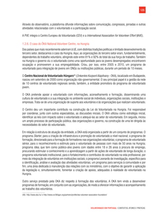 125
VOLUNTARIADO EM PORTUGAL | CONTEXTOS, ATORES E PRÁTICAS
Através do observatório, a plataforma difunde informações sobre comunicação, congressos, jornadas e outras
atividades relacionadas com o voluntariado e a participação social.
A PVE integra o Centro Europeu do Voluntariado (CEV) e a International Association for Volunteer Effort (IAVE).
1.2.6. O caso do ÖKA National Volunteer Centre, na Hungria
Dos países que mais recentemente aderiram à UE,com distintas tradições políticas e limitado desenvolvimento do
terceiro setor, destacamos o caso da Hungria.Aqui, as organizações do terceiro setor eram, fundamentalmente,
dependentes do trabalho voluntário, atingindo este entre 81% e 92% do total da sua força de trabalho.Também
na Hungria o governo viu o voluntariado como uma oportunidade para os jovens desempregados encontrarem
ocupação e promoverem a sua empregabilidade. Criou, por isso, entre 2005 e 2010, um programa de
voluntariado para integração de jovens em ONGs ou instituições públicas, durante um período de 10 meses.
O Centro Nacional de Voluntariado Húngaro46
(Onkentes Kozpont Alapitvany - OKA), localizado em Budapeste,
nasceu em setembro de 2000 como organização não-governamental. O seu principal papel é a gestão da rede
de 10 centros de voluntariado regionais sendo, também, a entidade promotora do programa de voluntariado
jovem.
O OKA pretende apoiar o voluntariado com informações, aconselhamento e formação, disseminando uma
cultura de voluntariado e a sua integração no ambiente social de indivíduos, organizações sociais, instituições e
empresas.Trata-se de uma organização de suporte aos voluntários e às organizações que realizam voluntariado.
O Centro deu um importante contributo na construção da Lei do Voluntariado na Hungria. Foi responsável
por coordenar, junto com outros especialistas, as discussões iniciais. O OKA utilizou como estratégia inicial,
identificar as leis com impacto sobre o voluntariado e adequá-las ao setor do voluntariado. Em seguida, iniciou
um amplo processo de participação pública, das organizações e governo, na construção de uma lei dirigida às
necessidades do setor do voluntariado.
Em relação à estrutura de atuação da entidade, a OKA está organizada a partir de um conjunto de programas. O
programa Starter, para a criação de infraestrutura e promoção do voluntariado a nível nacional; o programa de
formação,direcionado para a formação de formadores nas organizações voluntárias; o programa de voluntariado
sénior, para o reconhecimento e estímulo para o voluntariado de pessoas com mais de 50 anos na Hungria;
programa Idea, que tem como público-alvo jovens com idades entre 18 e 26 anos à procura de emprego,
procurando estimular o conhecimento e a aprendizagem a partir de ações de voluntariado de longa duração; o
programa voluntariado institucional, para o fortalecimento e contributos do voluntariado na vida profissional, por
meio da integração de voluntários em instituições sociais; o programa Leonardo de investigação, específico para
a identificação, análise e avaliação das atividades voluntárias; um programa para serviços à comunidade e por
fim, uma área dedicada à manutenção das relações com os ministérios, com o objetivo de garantir a aplicação
da legislação e, simultaneamente, fomentar a criação de apoios, adequados à realidade do voluntariado na
Hungria.
Outro serviço prestado pela OKA diz respeito à formação dos voluntários. A OKA tem vindo a desenvolver
programas de formação,em conjunto com as organizações,de modo a oferecer informações e acompanhamento
ao trabalho dos voluntários.
(46)  http://www.oka.hu/ e http://www.csr360gpn.org/partners/profile/oka-volunteer-association-foundation/
 