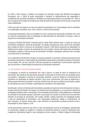 Em 2004, a OKA começou a trabalhar num programa de formação, lançado pelo Ministério dos Negócios
Estrangeiros, com o “intuito de ajudar organizações e indivíduos no desenvolvimento das capacidades e
competências dos voluntários envolvidos em atividades com organizações públicas e da sociedade civil”.Trata-se
de um programa de formação de formadores que utiliza ferramentas da educação não formal para o alcance das
metas estabelecidas.
A OKA, para além da criação de um banco de dados de organizações, faz a intermediação entre os voluntários
e as organizações voluntárias, isto é, entre a oferta e a procura de voluntariado.
A organização disponibiliza, ainda, na sua plataforma virtual, a pesquisa de organizações voluntárias, bem como
um conjunto de publicações sobre as estratégias de desenvolvimento do voluntariado na Hungria e sobre os
programas de voluntariado empresarial.
O programa Öninditó (Self Starter), financiado pela UE desde 2009, pretende apoiar a criação de centros de
voluntariado e estabelecer “pontos de voluntariado” em cidades mais pequenas, vilas e zonas rurais, orientados
para a gestão da oferta e da procura de voluntariado. Enquanto o OKA oferece programas de capacitação em
cidades fora da capital, os centros de voluntariado têm como funções: fornecer informação sobre voluntariado,
consultadoria, organizar a oferta e procura de voluntariado, formação e capacitação, advocacy e lóbi, promoção
e reconhecimento do voluntariado.
Com a expansão do voluntariado na Hungria, as empresas passaram a reconhecer o potencial dos programas de
voluntariado empresarial e a oportunidade dos trabalhadores desenvolverem atividades voluntárias em benefício
da comunidade. Têm, por isso, recorrido à OKA para aquisição de competências e conhecimentos específicos
que lhes permitam a implementação de programas de voluntariado empresarial.
1.3. Os Centros e projetos de investigação
A investigação, no domínio do voluntariado, tem vindo a assumir um papel de relevo na infraestrutura do
voluntariado. Esta relevância não está apenas associada à valorização do conhecimento nas sociedades atuais
mas também, a alterações no domínio do voluntariado, sobretudo, no que diz respeito ao reconhecimento da
importância da qualificação do trabalho voluntário. Como vimos, anteriormente, são várias as plataformas e
políticas governamentais que apostam numa base científica forte, quer para as políticas de promoção e gestão
do voluntariado quer para a formação e qualificação dos voluntários e das organizações.
A proliferação, recente, do interesse pelo voluntariado, associado ao impacto dos Anos Internacional e Europeu e
ao papel crescente dos Estados,tem levado a um fortalecimento da investigação e a um aumento do interesse da
investigação académica sobre o voluntariado. Como assinalado anteriormente, muitas plataformas e instituições
de promoção do voluntariado apostam, fortemente, na produção e/ou difusão do conhecimento como elemento
relevante na promoção do voluntariado. Têm surgido, também, projetos específicos de investigação levados
a cabo por organizações de voluntariado e por organizações académicas, isolada ou conjuntamente, de
que é exemplo o, já referido, estudo sobre o valor económico do voluntariado resultante da parceria entre a
Universidade de Johns Hopkins e a OIT.
A título demonstrativo queremos aqui referir um dos mais destacados centros de investigação, especializados
em voluntariado, sedeado em Inglaterra. O Institute for Volunteering Research, resulta da colaboração entre
a plataforma Volunteering England e duas instituições de ensino superior, o Birbeck College da Universidade
 