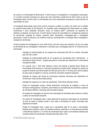 127
VOLUNTARIADO EM PORTUGAL | CONTEXTOS, ATORES E PRÁTICAS
de Londres e a Universidade de Northumbria. O Centro possui 6 investigadores, 6 investigadores associados,
um conselho consultivo (composto por alguns dos mais importantes académicos do Reino Unido na área da
investigação sobre o terceiro setor e o voluntariado), bem como responsáveis de pesquisa e outros técnicos de
organizações do setor.
A investigação desenvolvida neste Centro procura incorporar a política e a prática, de acordo com a tradição
da evidence-based policy da Grã-Bretanha. Os resultados desta investigação são disseminados em artigos,
conferências e numa newsletter. Alimentam, ainda, um Evidence Bank47
constituindo um repositório de
relatórios e avaliações, de acesso livre. O Centro oferece serviços de consultadoria em avaliação de programas
de voluntariado, avaliação de impacto, inquéritos sobre voluntariado, investigação-ação e investigação
participativa, revisão da literatura e de evidência empírica, aconselhamento e orientação sobre investigação e
avaliação de voluntariado.
A lista de projetos de investigação em curso neste Centro, que vale a pena aqui reproduzir, dá-nos uma noção
da diversidade da sua investigação e evidenciam o contributo que a investigação pode ter na infraestrutura do
voluntariado:
.. Avaliação da implementação de um programa de voluntariado dos EUA em Londres, financiado
pela City Year London;
.. Avaliação da implementação-piloto de um programa de voluntariado jovem internacional - o
International Citizen Service - lançado pelo governo, financiado pelo Department for International
Development (DfID);
.. Em conjunto com o Third Setor Research Centre and Institute of Applied Social Studies da
Universidade de Birmingham e a Volunteer Development Scotland (VDS), avaliação do impacto do
programa vInspired, que atribui bolsas de £500 para jovens dos 14-25 anos para criarem projetos
de ação social na Inglaterra e Escócia, envolvendo voluntários (vInspired Cashpoint);
.. Avaliação de impacto das formas de voluntariado ambiental, financiado pelo Department for
Environment, Food and Rural Affairs (Defra);
.. Avaliação de impacto de um centro de voluntariado, Three Rivers Volunteer Centre;
.. Projeto de Investigação europeu visando desenvolver ferramentas de avaliação e cursos de
formação multilinguísticos, inovadores, para fortalecer as competências dos voluntários e gestores
de voluntários (REVEAL), financiado pela Comissão Europeia;
.. Um projeto de investigação em parceria com associações de estudantes para conhecer a história
e prática do voluntariado estudantil;
.. Um projeto de investigação sobre o apoio disponível às pequenas organizações de voluntariado
no setor da saúde e cuidados sociais e outro sobre o voluntariado na saúde, financiados pelo
Department of Health;
.. Projeto de investigação sobre o papel que o voluntariado pode ter no apoio a comunidades
afetadas pela recessão e cortes nas despesas públicas, associado a um financiamento atribuído
a Volunteering England e a 15 centros de voluntariado para o apoio a comunidades afetadas pela
recessão através do voluntariado, financiado pelo Big Lottery Fund.
(47)  http://www.ivr.org.uk/ivr-evidence-bank
 