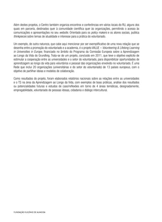 Além destes projetos, o Centro também organiza encontros e conferências em vários locais do RU, alguns dos
quais em parceria, destinados quer à comunidade científica quer às organizações, permitindo o acesso às
comunicações e apresentações no seu website. Orientado para os policy makers e os atores sociais, publica
thinkpieces sobre temas de atualidade e interesse para a prática do voluntariado.
Um exemplo, de outra natureza, que cabe aqui mencionar por ser exemplificativo de uma nova relação que se
desenha entre a promoção do voluntariado e a academia, é o projeto VALUE – Volunteering & Lifelong Learning
in Universities in Europe, financiado no âmbito do Programa da Comissão Europeia sobre a Aprendizagem
ao Longo da Vida do Grundtvig. Trata-se de um projeto, concluído em 2011, que teve o objetivo explícito de
estimular a cooperação entre as universidades e o setor do voluntariado, para disponibilizar oportunidades de
aprendizagem ao longo da vida para voluntários e pessoal das organizações envolvido no voluntariado. É uma
Rede que inclui 20 organizações (universitárias e do setor do voluntariado) de 13 países europeus, com o
objetivo de partilhar ideias e modelos de colaboração.
Como resultados do projeto, foram elaborados relatórios nacionais sobre as relações entre as universidades
e o TS na área da Aprendizagem ao Longo da Vida, com exemplos de boas práticas, análise dos resultados
ou potencialidades futuras e estudos de caso/reflexões em torno de 4 áreas temáticas, designadamente,
empregabilidade, voluntariado de pessoas idosas, cidadania e diálogo intercultural.
 