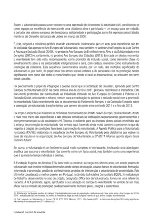 Assim, o voluntariado passou a ser visto como uma expressão do dinamismo da sociedade civil, constituindo-se
como espaço por excelência do exercício de uma cidadania ativa e participada – um espaço para ser cidadão
e portador dos valores europeus de democracia, solidariedade e participação, como foi expresso pelos Estados
membros do Conselho da Europa de Lisboa em março de 2000.
É, pois, inegável a relevância política atual do voluntariado, evidenciada, por um lado, pela importância que lhe
foi atribuída não apenas no Ano Europeu do Voluntariado, mas também no anterior Ano Europeu da Luta Contra
a Pobreza e Exclusão Social (2010), no presente Ano Europeu do Envelhecimento Ativo e da Solidariedade entre
Gerações (2012) e, certamente, no próximo Ano Europeu dos Cidadãos (2013). Em cada um destes momentos
o voluntariado tem sido visto, respetivamente, como promotor da inclusão social, como elemento chave no
envelhecimento ativo e na solidariedade intergeracional e será, com certeza, relevante como instrumento de
promoção da cidadania. Esta sequência comemorativa resulta, por um lado, dos múltiplos significados do
voluntariado e, por outro, do papel ativo dos atores sociais estatais e da sociedade civil na promoção destes
significados bem como das redes e comunidades que, desde o local ao transnacional, se articulam em torno
deste conceito.
Foi precisamente o papel de integração e coesão social que a Declaração de Bruxelas2
, aprovada pelo Centro
Europeu de Voluntariado (CEV) na ponte entre o ano de 2010 e 2011, procurou reconhecer e intensificar. Este
documento pretendeu dar continuidade ao trabalhado efetuado no Ano Europeu do Combate à Pobreza e à
Exclusão Social, articulando o esforço comum para a erradicação da pobreza e exclusão social com a promoção
do voluntariado. Mais recentemente são os documentos do Parlamento Europeu e da Comissão Europeia sobre
a promoção do voluntariado transfronteiriço que servem de ponte entre o Ano de 2011 e o Ano de 2013.
Foi amplo o impacto que deixaram as dinâmicas desenvolvidas no âmbito doAno Europeu doVoluntariado,desde
o nível mais micro das experiências e das atitudes individuais às instituições supranacionais governamentais e
intergovernamentais ou da sociedade civil. Todavia, é evidente para os diversos atores sociais envolvidos que
o esforço de promoção do voluntariado não termina aqui, havendo ainda muito caminho a percorrer no que diz
respeito à criação de condições favoráveis à promoção do voluntariado. A Agenda Política para o Voluntariado
na Europa (P.A.V.E.) elaborada na sequência do Ano Europeu do Voluntariado pela plataforma que esteve na
base do impulso e na organização do Ano Europeu do Voluntariado, a EYV2011 Alliance, aponta algum desse
caminho futuro3
.
Em suma, o voluntariado é um fenómeno social muito complexo e interessante, implicando uma abordagem
analítica que assuma o voluntariado não somente como um facto social, mas também como uma experiência
que é ao mesmo tempo individual e coletiva.
A Fundação Eugénio de Almeida (FEA) tem vindo a construir, ao longo dos últimos anos, um amplo projeto de
voluntariado que envolve múltiplas dimensões deste campo de atuação,a saber,banco de voluntariado,formação,
informação e promoção, gestão do conhecimento, projetos de intervenção e voluntariado de proximidade. Este
último foi considerado o melhor projeto, em Portugal, no âmbito da Iniciativa Comunitária EQUAL.A metodologia
de trabalho, desenvolvida no seio do projeto, designada Office box do Voluntariado, tornou-se uma referência
nacional. A FEA pretende, agora, aprofundar a sua atuação no campo do voluntariado no sentido de ser mais
eficaz na sua missão de promoção do desenvolvimento humano pleno, integral e sustentável.
(2)  A Declaração de Bruxelas resultou do colóquio “O voluntariado como meio de capacitação e inclusão social - Uma ponte entre o Ano Europeu de 2010 e
2011”, realizado pelo CEV, em Bruxelas, no âmbito da Presidência Belga da União Europeia e serviu de guia ao Ano Europeu do Voluntariado.
(3)  Policy Agenda on Volunteering in Europe P.A.V.E (EYV 2011 Alliance), 2011. http://www.eyv2011.eu/resources-library/item/501-policy-agenda-on-
volunteering-in-europe-pave-eyv-2011-alliance-2011.
 