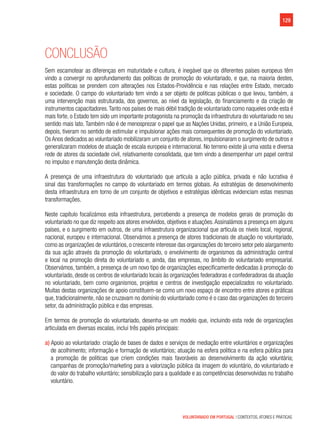 129
VOLUNTARIADO EM PORTUGAL | CONTEXTOS, ATORES E PRÁTICAS
Conclusão
Sem escamotear as diferenças em maturidade e cultura, é inegável que os diferentes países europeus têm
vindo a convergir no aprofundamento das políticas de promoção do voluntariado, e que, na maioria destes,
estas políticas se prendem com alterações nos Estados-Providência e nas relações entre Estado, mercado
e sociedade. O campo do voluntariado tem vindo a ser objeto de politicas públicas o que levou, também, a
uma intervenção mais estruturada, dos governos, ao nível da legislação, do financiamento e da criação de
instrumentos capacitadores.Tanto nos países de mais débil tradição de voluntariado como naqueles onde esta é
mais forte, o Estado tem sido um importante protagonista na promoção da infraestrutura do voluntariado no seu
sentido mais lato. Também não é de menosprezar o papel que as Nações Unidas, primeiro, e a União Europeia,
depois, tiveram no sentido de estimular e impulsionar ações mais consequentes de promoção do voluntariado.
Os Anos dedicados ao voluntariado mobilizaram um conjunto de atores, impulsionaram o surgimento de outros e
generalizaram modelos de atuação de escala europeia e internacional. No terreno existe já uma vasta e diversa
rede de atores da sociedade civil, relativamente consolidada, que tem vindo a desempenhar um papel central
no impulso e manutenção desta dinâmica.
A presença de uma infraestrutura do voluntariado que articula a ação pública, privada e não lucrativa é
sinal das transformações no campo do voluntariado em termos globais. As estratégias de desenvolvimento
desta infraestrutura em torno de um conjunto de objetivos e estratégias idênticas evidenciam estas mesmas
transformações.
Neste capítulo focalizámos esta infraestrutura, percebendo a presença de modelos gerais de promoção do
voluntariado no que diz respeito aos atores envolvidos, objetivos e atuações.Assinalámos a presença em alguns
países, e o surgimento em outros, de uma infraestrutura organizacional que articula os níveis local, regional,
nacional, europeu e internacional. Observámos a presença de atores tradicionais de atuação no voluntariado,
como as organizações de voluntários, o crescente interesse das organizações do terceiro setor pelo alargamento
da sua ação através da promoção do voluntariado, o envolvimento de organismos da administração central
e local na promoção direta do voluntariado e, ainda, das empresas, no âmbito do voluntariado empresarial.
Observámos, também, a presença de um novo tipo de organizações especificamente dedicadas à promoção do
voluntariado, desde os centros de voluntariado locais às organizações federadoras e confederadoras da atuação
no voluntariado, bem como organismos, projetos e centros de investigação especializados no voluntariado.
Muitas destas organizações de apoio constituem-se como um novo espaço de encontro entre atores e práticas
que, tradicionalmente, não se cruzavam no domínio do voluntariado como é o caso das organizações do terceiro
setor, da administração pública e das empresas.
Em termos de promoção do voluntariado, desenha-se um modelo que, incluindo esta rede de organizações
articulada em diversas escalas, inclui três papéis principais:
a) Apoio ao voluntariado: criação de bases de dados e serviços de mediação entre voluntários e organizações
de acolhimento; informação e formação de voluntários; atuação na esfera politica e na esfera pública para
a promoção de politicas que criem condições mais favoráveis ao desenvolvimento da ação voluntária;
campanhas de promoção/marketing para a valorização pública da imagem do voluntário, do voluntariado e
do valor do trabalho voluntário; sensibilização para a qualidade e as competências desenvolvidas no trabalho
voluntário.
 