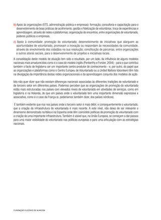 b) Apoio às organizações (OTS, administração pública e empresas): formação; consultoria e capacitação para o
desenvolvimento de boas práticas de acolhimento, gestão e fidelização de voluntários; troca de experiências e
aprendizagem,através de redes e plataformas; organização de encontros,entre organizações de voluntariado,
poderes públicos e empresas.
c) Apoio à comunidade: promoção do voluntariado; desenvolvimento de iniciativas que alarguem as
oportunidades de voluntariado, promovam a inovação ou respondam às necessidades da comunidade,
através do envolvimento dos cidadãos na sua resolução; constituição de parcerias, entre organizações
e outros atores sociais, para o desenvolvimento de projetos e iniciativas locais.
A consolidação deste modelo de atuação tem sido o resultado, por um lado, da influência de alguns modelos
nacionais mais amadurecidos como é o caso do modelo inglês (Penberthy e Forster, 2004) - para o que contribui
também o facto de Inglaterra ser um importante centro produtor de conhecimento - e, por outro, do papel que
as organizações e plataformas como o Centro Europeu de Voluntariado ou a United Nations Volunteers têm tido
na divulgação da importância destas redes organizacionais e da aprendizagem conjunta dos modelos de ação.
Isto não quer dizer que não existam diferenças nacionais associadas às diferentes tradições de voluntariado e
de terceiro setor em diferentes países. Podemos perceber que as organizações de promoção do voluntariado
estão mais estruturadas nos países com elevados níveis de voluntariado em atividades de serviços, como em
Inglaterra e na Holanda, do que em países onde o voluntariado tem uma importante dimensão expressiva e
associativa, como é o caso da França (e, poderíamos também dizer, dos países nórdicos).
É também evidente que nos nos países onde o terceiro setor é mais débil, e consequentemente o voluntariado,
que a criação da infraestrutura do voluntariado é mais recente. A este nível, não deixa de ser relevante o
dinamismo demonstrado na Itália e na Espanha onde têm coincidido políticas de promoção do voluntariado com
a criação de uma importante infraestrutura.Também é visível que, na União Europeia, se começam a dar passos
para uma maior visibilidade do voluntariado nas politicas europeias e para uma articulação com as estratégias
nacionais.
 
