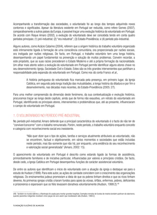 Acompanhando a transformação das sociedades, o voluntariado foi ao longo dos tempos adquirindo novos
contornos e significados. Apesar da literatura existente em Portugal ser reduzida, como refere Gomes (2007),
comparativamente a outros países da Europa,é possível traçar uma evolução histórica do voluntariado em Portugal.
De acordo com Roque Amaro (2002), a evolução do voluntariado deve ser concebida tendo em conta quatro
períodos principais: (1) pré-industrial; (2) “era industrial”; (3) Estado-Providência; e (4) período pós-industrial.
Alguns autores, como Acácio Catarino (2004), referem que a origem histórica do trabalho voluntário organizado
está intimamente ligada à formação de uma consciência comunitária, ora proporcionada por razões sociais,
ora instigada por razões religiosas. De facto, em Portugal, o trabalho voluntário tem uma longa história,
desempenhando um papel fundamental na prevenção e solução de muitos problemas. Convém recordar, a
este propósito, que as suas raízes precederam o Estado Moderno e até a própria formação da nacionalidade.
Um olhar mais atento sobre a evolução do voluntariado em Portugal permite identificar alguns atores chave no
seu desenvolvimento: Igreja, Sociedade Civil e Estado. Estes são os três grandes intervenientes que partilham a
responsabilidade pela expansão do voluntariado em Portugal. Como nos dá conta Franco et al.,
A história portuguesa do voluntariado fica marcada pela presença, em primeiro lugar, da Igreja
Católica, em segundo pela longa tradição das mutualidades, a longa história da ditadura e por fim o
desenvolvimento, nas décadas mais recentes, do Estado-Providência (2005: 27).
Para uma melhor compreensão da dimensão deste fenómeno, da sua contextualização e evolução histórica,
procuramos traçar ao longo deste capítulo, ainda que de forma não exaustiva, um retrato do voluntariado em
Portugal, identificando os principais atores, intervenientes e problemáticas que, até ao presente, influenciaram
o campo do voluntariado em Portugal.
1. O voluntariado no período pré-industrial
No período pré-industrial, Amaro defende que a principal característica do voluntariado é o facto de não ter de
“conviver/concorrer” com o trabalho remunerado. Porém, neste período, o trabalho voluntário enquanto conceito
e categoria com reconhecimento social era inexistente.
“Não quer dizer que o tipo de ações, tarefas e serviços atualmente atribuíveis ao voluntariado, não
se encontrem, factual e objetivamente, em vários momentos e sociedades que estão incluídas
neste período, mas tão-somente que não há, por enquanto, uma evidência do seu reconhecimento
e valorização social generalizada” (Amaro, 2002: 15).
O aparecimento do voluntariado em Portugal é descrito como estando ligado às formas de assistência,
primordialmente familiares e de iniciativa particular, influenciadas por valores e princípios cristãos. De facto,
desde cedo, a Igreja Católica em Portugal desempenhou funções de carácter assistencial voluntário.
De entre os autores que identificam o início do voluntariado com a atuação da igreja o destaque vai para o
estudo de Hudson (1999). Para este autor, as ações de caridade coincidem com o crescimento das organizações
religiosas. Os ensinamentos judeus promoviam a ideia de que os pobres tinham direitos e que os ricos tinham
deveres. As primeiras igrejas cristãs criaram fundos para apoio às viúvas, órfãos, enfermos, pobres, deficientes
e prisioneiros e esperavam que os fiéis levassem donativos voluntariamente (Hudson, 1999:2).48
(48)  Também no mundo islâmico, a filantropia foi usada para montar grandes hospitais. Exemplos remotos de fundos de miséria também partiram do islamismo,
quando pacientes indigentes recebiam cinco peças de ouro assim que recebessem alta (Hudson, 1999:2).
 