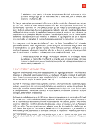 135
VOLUNTARIADO EM PORTUGAL | CONTEXTOS, ATORES E PRÁTICAS
O voluntariado é uma questão muito antiga. Antiquíssima em Portugal. Muito antes do marco
que define esta ação legal que são misericórdias. Mas já existia antes, com as confrarias. Este
dinamismo é muito antigo. (I 8)
Em Portugal, o voluntariado aparece associado à implementação das misericórdias e, fortemente, caracterizado
por uma base caritativa e essencialmente assistencialista. Esta associação entre o voluntariado e o
assistencialismo é assinalada por Abreu (2008) que refere que em Portugal o voluntariado surge primeiro
dentro da família e influenciado, fortemente, pelos valores cristãos. De facto, até à criação das Santas Casas
da Misericórdia, as necessidades da população portuguesa, em matéria de assistência, eram colmatadas por
diversas instituições (Albergarias, Hospitais, Leprosarias e Mercearias) e iniciativas, tanto de carácter religioso
como militar e até corporativo. Devido à inexistência de um sistema de segurança social, este tipo de iniciativas
eram incentivadas com o propósito de encorajar todas as pessoas a ajudar os mais pobres e carenciados.
Com o surgimento, no séc. XV, por ordem da Rainha D. Leonor, das Santas Casas da Misericórdia49
, orientadas
pelas ordens religiosas, parece surgir também o primeiro esboço de um sistema de proteção social, onde
o voluntariado tem a sua grande explosão. Inspiradas noutras instituições nacionais e estrangeiras, os seus
objetivos ultrapassavam tudo o que tinha sido feito até então no domínio da assistência social, procurando ir
além de meros hospitais e cumprindo a totalidade das obras de misericórdia (Fonseca, 1995).
O percurso de voluntariado em Portugal é marcado pelo catolicismo não é? Muito pelo trabalho
que a Igreja e as misericórdias foram fazendo ao longo dos anos. Tem essa conotação e tem esse
histórico. Inevitavelmente grande parte do trabalho que se faz hoje está associada ao trabalho, ao
trabalho social que a Igreja faz (I 11).
2. O voluntariado na era industrial
No período correspondente à era industrial, que se caracterizou pela organização do trabalho e pela necessidade
de ajuda e de solidariedade organizadas com recurso ao voluntariado, este ganha um estatuto de gratuitidade,
mas é desvalorizado em comparação com o mercado de trabalho, assistindo-se a uma “hegemonização do
modelo mercantil das relações de trabalho” (Amaro, 2002:16).
O período de consolidação das sociedades capitalistas ocidentais e as transformações das sociedades europeias,
explicam o aparecimento dos movimentos de trabalhadores, do associativismo operário, dos sindicatos, das
associações mutualistas e das cooperativas. Estas alterações trazem consigo novas formas de organização
e, consequentemente, a necessidade de criação de novas respostas para os novos problemas e as novas
aspirações, desta, também, nova sociedade.
A chegada da revolução industrial no séc. XIX marca a viragem no desenvolvimento do voluntariado em Portugal.
Por um lado, com a institucionalização dos serviços sociais e a profissionalização dos mesmos, assiste-se ao
fim da “economia social” baseada exclusivamente na caridade cristã. Por outro lado, perante o novo contexto
económico e laboral e a inexistência de instituições de ajuda a pessoas carenciadas, surgem as Associações
de Socorro Mútuo. Estas associações procuravam solucionar alguns dos riscos sociais dos trabalhadores, nas
mais diversas áreas. Aparecem, nesta altura, os Bombeiros Voluntários, enquanto associação humanitária, as
Mutualidades Agrícolas, os sindicatos, as associações comerciais, as cooperativas e mais tarde, já em finais do
(49)  A primeira Misericórdia criada em Portugal foi a Santa Casa da Misericórdia de Lisboa em 1498, sob o mandato da então regente, Rainha D. Leonor.
Rapidamente se difundiram a todo o País e pelo mundo fora. De referir que a primeira Misericórdia nasceu em Itália, mais precisamente em Florença, no ano
de 1244.
 