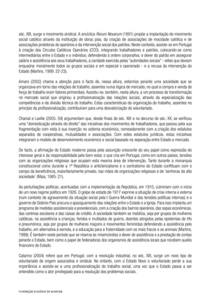séc. XIX, surge o movimento sindical. A encíclica Rerum Novarum (1891) propõe a implantação do movimento
social católico através da instituição de obras pias, da criação de associações de mocidade católica e de
associações protetoras de operários e da intervenção social dos patrões. Neste contexto, assiste-se em Portugal
à criação dos Círculos Católicos Operários (CCO), integrando trabalhadores e patrões, colocando-se como
intermediários entre o Estado e o indivíduo, defendendo a ordem corporativa, o dever do patrão em assegurar
salário e assistência aos seus trabalhadores, a caridade exercida pelas “autoridades sociais” - elites que deviam
enquadrar moralmente todos os grupos sociais e em especial o operariado - e a recusa da intervenção do
Estado (Martins, 1999: 22-23).
Amaro (2002) chama a atenção para o facto de, nessa altura, estarmos perante uma sociedade que se
organizava em torno das relações de trabalho, assentes numa lógica de mercado, no qual a compra e venda de
força de trabalho eram fatores primordiais. Assistiu-se, também, nesta altura, a um processo de transformação
no mercado social que originou a profissionalização das relações sociais, através da especialização das
competências e da divisão técnica do trabalho. Estas características da organização do trabalho, assentes no
princípio da profissionalização, contribuíram para uma desvalorização do voluntariado.
Chanial e Laville (2005: 59) argumentam que, desde finais do séc. XIX e no decurso do séc. XX, se verificou
uma “domesticação através do direito” das iniciativas dos movimentos de trabalhadores, que passou pela sua
fragmentação com vista à sua inserção no sistema económico, nomeadamente com a criação dos estatutos
separados de cooperativas, mutualidades e associações. Com estes estatutos jurídicos, estas iniciativas
integraram o modelo de desenvolvimento económico e social baseado na separação entre Estado e mercado.
De facto, a afirmação do Estado moderno passa pela assunção crescente do seu papel como expressão do
interesse geral e da responsabilidade pelo bem-estar, o que cria em Portugal, como em outros países, tensões
com as organizações religiosas que ocupam esta mesma área de intervenção. Tanto durante a monarquia
constitucional como durante a 1ª República o anticlericalismo e o centralismo do Estado conflituam com o
campo da beneficência, maioritariamente privado, nas mãos de organizações religiosas e de ‘senhoras da alta
sociedade’ (Maia, 1985: 21).
As perturbações políticas, acentuadas com a implementação da República, em 1910, culminam com o início
de um novo regime político em 1926. O golpe de estado de 1917 exprime a situação de crise interna e externa
(num contexto de agravamento da situação social pela I Guerra Mundial e das tensões políticas internas) e o
governo de Sidónio Pais procura o apaziguamento das relações entre o Estado e a Igreja. Para isso implanta um
programa de medidas assistenciais e previdenciais, com a criação dos bairros operários, das sopas económicas,
das cantinas escolares e das caixas de crédito. A sociedade também se mobiliza, seja por grupos de mulheres
católicas, na assistência a crianças, feridos e mutilados de guerra, doentes atingidos pelas epidemias de tifo
e pneumónica, seja por grupos de mulheres maçons e movimentos feministas defendendo a assistência pelo
trabalho, em alternativa à esmola, e a educação para a fraternidade com os mais fracos e os animais (Martins,
1999). É também neste período que se reserva às misericórdias o dever de assistência e a prestação de contas
perante o Estado, bem como o papel de federadoras dos organismos de assistência locais que recebem auxílio
financeiro do Estado.
Catarino (2004) refere que em Portugal, com a revolução industrial, no séc. XIX, surge um novo tipo de
voluntariado de origem associativa e sindical. No entanto, com o Estado Novo o voluntariado perde a sua
importância e assiste-se a uma profissionalização do trabalho social, uma vez que o Estado passa a ser
entendido como o ator privilegiado para a resolução dos problemas sociais.
 