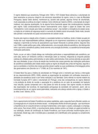 137
VOLUNTARIADO EM PORTUGAL | CONTEXTOS, ATORES E PRÁTICAS
O regime ditatorial que caracterizou Portugal entre 1926 e 1974 (Estado Novo) ostracizou o voluntariado de
base associativa ou procurou integrá-lo nas estruturas associativas do regime, como é o caso da Mocidade
Portuguesa. Apesar deste declínio, mantiveram-se, durante este período, algumas formas de voluntariado,
muito associadas às práticas de origem medieval. Como referido por Catarino (2004), o voluntariado de origem
medieval, com algumas atualizações, foi de alguma forma favorecido apesar dos condicionalismos impostos
pelo regime. Estes condicionalismos tiveram essencialmente como origem o papel do Estado tido como
“omnipotente e como solução para todos os problemas sociais”, mas também a emergência do estado social,
a criação de um sistema de segurança social e o aumento do trabalho social remunerado. Deste modo, durante
este período o voluntariado era quase exclusivamente de carácter social.
Durante este regime a relação entre o Estado e a sociedade também se modificou, tendo o Estado recuado em
muitas das suas responsabilidades públicas, delegando-as em organismos corporativos ou nas organizações
religiosas e reprimindo as formas de associativismo que haviam florescido no período anterior. Segundo Silva
Leal (1998), o poder político gere então, deliberadamente, uma conceção dúbia de assistência, não distinguindo
entre o que seria a assistência pública, tendo inerente uma conceção de direitos, e a assistência fornecida pelas
instituições particulares.
Porém, se por um lado o Estado delega nas instituições particulares a responsabilidade pela assistência, por
outro lado, exerce um fortíssimo controlo e intervenção sobre as mesmas, integrando-as enquanto pessoas
coletivas de utilidade pública administrativa no setor público administrativo. Este controle estendia-se para além
das suas atividades, já que a forma de eleição dos membros dos corpos gerentes das instituições particulares
de assistência subsidiadas pelo Estado estava sujeita ao regime de eleições das juntas de freguesia, segundo o
qual os candidatos a membros dos corpos gerentes deviam sujeitar as suas candidaturas à homologação prévia
dos governadores civis (Decreto-Lei n.º 31666, de 22 de novembro de 1941).
O Estado Novo fica para a história do voluntariado em Portugal como o momento que marcou a interrupção
do seu desenvolvimento (SPES, 2009), estando as organizações da sociedade civil confinadas novamente a
atividades de assistência social e com fortes restrições à sua liberdade. Como referido no recente relatório da
Comissão Europeia (2011) sobre o voluntariado em Portugal, umas das consequências do regime ditatorial
e da proibição do direito de reunião e associação foi a existência de um setor da sociedade civil bastante
mais reduzido, quando comparado com o dos países do norte da europa. Este regime resultou no declínio
das organizações não lucrativas. As organizações portuguesas da sociedade civil operaram, assim, sob os
constrangimentos de um regime social paternalista, realizando uma aliança estreita entre a Igreja, o Estado e
as elites rurais” (Alonso, 2010).
3. O voluntariado e o Estado-Providência
Com o aparecimento do Estado-Providência nos países capitalistas, após a segunda Guerra Mundial, assistiu-se
à consagração de um conjunto de direitos sociais - os designados direitos de terceira geração - que reconhecem
a importância de um conjunto de bens e serviços fundamentais, como sejam: a saúde, a educação e o emprego,
entre outros. Para Amaro (2002), o reconhecimento destes direitos conferiu ao Estado um papel primordial na
sua satisfação, através da constituição do Estado-Providência, que trouxe profundas transformações para o
voluntariado. Desde logo, este é remetido para a sociedade civil e identificado como oposição ou complemento
ao Estado.
 