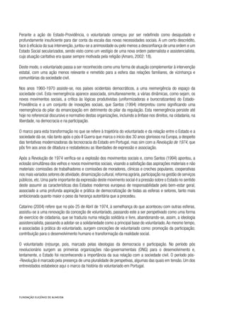 Perante a ação do Estado-Providência, o voluntariado começou por ser redefinido como desajustado e
profundamente insuficiente para dar conta da escala das novas necessidades sociais. A um certo descrédito,
face à eficácia da sua intervenção, juntou-se a animosidade ou pelo menos a desconfiança de uma ordem e um
Estado Social secularizados, sendo visto como um vestígio de uma nova ordem paternalista e assistencialista,
cuja atuação caritativa era quase sempre motivada pela religião (Amaro, 2002: 18).
Deste modo, o voluntariado passa a ser reconhecido como uma forma de atuação complementar à intervenção
estatal, com uma ação menos relevante e remetido para a esfera das relações familiares, de vizinhança e
comunitárias da sociedade civil.
Nos anos 1960-1970 assiste-se, nos países ocidentais democráticos, a uma reemergência do espaço da
sociedade civil. Esta reemergência aparece associada, simultaneamente, a várias dinâmicas, como sejam, os
novos movimentos sociais, a crítica às lógicas produtivistas (uniformizadoras e burocratizantes) do Estado-
Providência e a um conjunto de inovações sociais, que Santos (1994) interpretou como significando uma
reemergência do pilar da emancipação em detrimento do pilar da regulação. Esta reemergência persiste até
hoje no referencial discursivo e normativo destas organizações, incluindo a ênfase nos direitos, na cidadania, na
liberdade, na democracia e na participação.
O marco para esta transformação no que se refere à trajetória do voluntariado e da relação entre o Estado e a
sociedade dá-se, não tanto após o pós-II Guerra que marca o início dos 30 anos gloriosos na Europa, a despeito
das tentativas modernizadoras da tecnocracia do Estado em Portugal, mas sim com a Revolução de 1974, que
pôs fim aos anos de ditadura e restabeleceu as liberdades de expressão e associação.
Após a Revolução de 1974 verifica-se a explosão dos movimentos sociais e, como Santos (1994) apontou, a
eclosão simultânea dos velhos e novos movimentos sociais, visando a satisfação das aspirações materiais e não
materiais: comissões de trabalhadores e comissões de moradores, clínicas e creches populares, cooperativas
nos mais variados setores de atividade,dinamização cultural,reforma agrária,participação na gestão de serviços
públicos, etc. Uma parte importante da expressão deste movimento social é a pressão sobre o Estado no sentido
deste assumir as características dos Estados modernos europeus de responsabilidade pelo bem-estar geral,
associado a uma profunda aspiração e prática de democratização de todas as esferas e setores, tanto mais
ambicionada quanto maior o peso da herança autoritária que a precedeu.
Catarino (2004) refere que no pós-25 de Abril de 1974, à semelhança do que aconteceu com outras esferas,
assistiu-se a uma renovação da conceção de voluntariado, passando este a ser perspetivado como uma forma
de exercício de cidadania, que se traduzia numa relação solidária e livre, abandonando-se, assim, a ideologia
assistencialista, passando a adotar-se a solidariedade como a principal base do voluntariado.Ao mesmo tempo,
e associadas à prática do voluntariado, surgem conceções de voluntariado como: promoção da participação;
contribuição para o desenvolvimento humano e transformação da realidade social.
O voluntariado (re)surge, pois, marcado pelas ideologias da democracia e participação. No período pós
revolucionário surgem as primeiras organizações não-governamentais (ONG) para o desenvolvimento e,
lentamente, o Estado foi reconhecendo a importância da sua relação com a sociedade civil. O período pós-
-Revolução é marcado pela presença de uma pluralidade de perspetivas, algumas das quais em tensão. Um dos
entrevistados estabelece aqui o marco da história do voluntariado em Portugal.
 