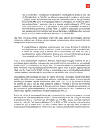 139
VOLUNTARIADO EM PORTUGAL | CONTEXTOS, ATORES E PRÁTICAS
Para se perceber bem a evolução que o voluntariado teve em Portugal temos de falar do antes e do
pós 25 de Abril. Antes do 25 de Abril nós tínhamos um voluntariado de oposição ao próprio regime
[…] Depois, a seguir ao 25 de Abril houve um período conturbado que foi o da negação deste tipo
de voluntariado. Mas não foi uma negação pela positiva. Foi uma negação pela negativa, foi destruir
tudo aquilo que havia... E o que veio a criar-se no chamado período revolucionário, o PREC, foram
novas formas de voluntariado, foi aí que surgiram as associações de moradores, aí renova-se o
movimento sindical, por exemplo, e muitas outras…aí nascem as preocupações do voluntariado
mais ligado ao desenvolvimento sócio-local. Começa já aí também no âmbito da cultura, começam
a surgir vários tipos de voluntariado não só ligados ao social e à saúde (I 8).
Estas novas perspetivas, práticas e organizações surgem então lado a lado com as organizações e práticas
existentes, na medida em que a dinâmica voluntária associada à Igreja e aos seus fiéis se mantém. D. Carlos de
Azevedo assinala esta linha de continuidade,
A evolução histórica do voluntariado constitui a página mais humana da história. É um tecido de
incontáveis e pequenas histórias, maravilhosas, inserido na história da caridade e da solidariedade.
A história da caridade nunca é definitiva. Tece-se continuamente, com novos fios, com a
espontaneidade do gratuito, a liberdade do desapego, mas permanece idêntica às suas próprias
raízes (Intervenção de D. Carlos de Azevedo, Évora, 02 de dezembro de 2010).
O que se seguiu parece também caracterizar o destino da maioria destas Revoluções no sentido em que a
concretização das aspirações ficou muito aquém das esperanças.Em primeiro lugar,verifica-se a“domesticação
atravésdodireito”dosmovimentossociais.Surgiamjáem1975problemasrelacionadoscomainstitucionalização
destes movimentos, no que diz respeito ao seu reconhecimento legal no âmbito de quadros legais herdados do
Estado Novo. Em Hespanha et al., (2000), identifica-se uma paralisia no que se refere à institucionalização das
iniciativas populares, valorizadas pelo discurso político mas não acolhidas pelas instituições públicas.
Esta questão da institucionalização das lutas e dos próprios movimentos é crucial para a compreensão deste
período e das razões porque o movimento social acabou por revelar tão pouca eficácia no que se refere às
transformações almejadas. Segundo Boaventura de Sousa Santos (1990: 33), no que se refere à definição
dos objetivos das lutas, a ação das forças políticas no sentido de “manipular e desvirtuar os movimentos
populares” contribuía para alguma perda de força do movimento. Quanto à efetivação das reivindicações, no
que mantinham de “genuína espontaneidade”, os movimentos confrontavam-se com a incapacidade de uma
eficaz inovação legislativa no contexto de uma paralisia do Estado (1990: 33).
Se bem que o direito de livre associação tivesse sido logo reconhecido em novembro revogando-se o controle
administrativo das associações (Decreto Lei n.º 594/74, de 7 de novembro), na área das instituições particulares
de assistência manteve-se o regime de tutela administrativa até 1979. Mas a solução encontrada no primeiro
estatuto das Instituições Particulares de Solidariedade Social (IPSS), em 1979, era também muito problemática
na medida em que, ao integrar as IPSS no novo e universal Sistema de Segurança Social, recuperava os
fantasmas do controle estatal do período anterior,mesmo que o modelo subjacente fosse radicalmente diferente.
 