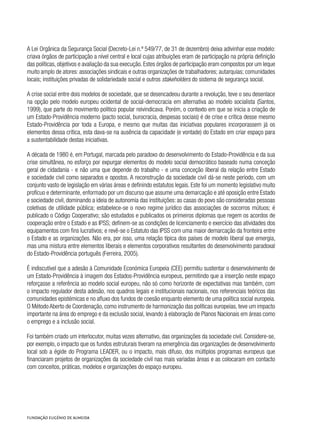 A Lei Orgânica da Segurança Social (Decreto-Lei n.º 549/77, de 31 de dezembro) deixa adivinhar esse modelo:
criava órgãos de participação a nível central e local cujas atribuições eram de participação na própria definição
das políticas, objetivos e avaliação da sua execução. Estes órgãos de participação eram compostos por um leque
muito amplo de atores: associações sindicais e outras organizações de trabalhadores; autarquias; comunidades
locais; instituições privadas de solidariedade social e outros stakeholders do sistema de segurança social.
A crise social entre dois modelos de sociedade, que se desencadeou durante a revolução, teve o seu desenlace
na opção pelo modelo europeu ocidental de social-democracia em alternativa ao modelo socialista (Santos,
1999), que parte do movimento político popular reivindicava. Porém, o contexto em que se inicia a criação de
um Estado-Providência moderno (pacto social, burocracia, despesas sociais) é de crise e crítica desse mesmo
Estado-Providência por toda a Europa, e mesmo que muitas das iniciativas populares incorporassem já os
elementos dessa crítica, esta dava-se na ausência da capacidade (e vontade) do Estado em criar espaço para
a sustentabilidade destas iniciativas.
A década de 1980 é, em Portugal, marcada pelo paradoxo do desenvolvimento do Estado-Providência e da sua
crise simultânea, no esforço por expurgar elementos do modelo social democrático baseado numa conceção
geral de cidadania - e não uma que depende do trabalho - e uma conceção liberal da relação entre Estado
e sociedade civil como separados e opostos. A reconstrução da sociedade civil dá-se neste período, com um
conjunto vasto de legislação em várias áreas e definindo estatutos legais. Este foi um momento legislativo muito
profícuo e determinante, enformado por um discurso que assume uma demarcação e até oposição entre Estado
e sociedade civil, dominando a ideia de autonomia das instituições: as casas do povo são consideradas pessoas
coletivas de utilidade pública; estabelece-se o novo regime jurídico das associações de socorros mútuos; é
publicado o Código Cooperativo; são estudados e publicados os primeiros diplomas que regem os acordos de
cooperação entre o Estado e as IPSS; definem-se as condições de licenciamento e exercício das atividades dos
equipamentos com fins lucrativos; e revê-se o Estatuto das IPSS com uma maior demarcação da fronteira entre
o Estado e as organizações. Não era, por isso, uma relação típica dos países de modelo liberal que emergia,
mas uma mistura entre elementos liberais e elementos corporativos resultantes do desenvolvimento paradoxal
do Estado-Providência português (Ferreira, 2005).
É indiscutível que a adesão à Comunidade Económica Europeia (CEE) permitiu sustentar o desenvolvimento de
um Estado-Providência à imagem dos Estados-Providência europeus, permitindo que a inserção neste espaço
reforçasse a referência ao modelo social europeu, não só como horizonte de expectativas mas também, com
o impacto regulador desta adesão, nos quadros legais e institucionais nacionais, nos referenciais teóricos das
comunidades epistémicas e no afluxo dos fundos de coesão enquanto elemento de uma política social europeia.
O Método Aberto de Coordenação, como instrumento de harmonização das políticas europeias, teve um impacto
importante na área do emprego e da exclusão social, levando à elaboração de Planos Nacionais em áreas como
o emprego e a inclusão social.
Foi também criado um interlocutor, muitas vezes alternativo, das organizações da sociedade civil. Considere-se,
por exemplo, o impacto que os fundos estruturais tiveram na emergência das organizações de desenvolvimento
local sob a égide do Programa LEADER, ou o impacto, mais difuso, dos múltiplos programas europeus que
financiaram projetos de organizações da sociedade civil nas mais variadas áreas e as colocaram em contacto
com conceitos, práticas, modelos e organizações do espaço europeu.
 