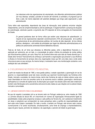 Las relaciones entre las organizaciones de voluntariado y las diferentes administraciones públicas
son muy diversas, variadas y plurales en función del momento, la actividad y el programa que se
lleve a cabo. Así mismo dependen del substrato ideológico que tenga cada organización y cada
administración.
Como refere este especialista, dependendo das áreas de intervenção, tanto podemos encontrar relações
independentes,como de complementaridade ou até de substituição.É inegável também a presença de situações
de subordinação, sobretudo quando o orçamento das OTS depende de forma esmagadora de financiamento
do Estado.
En general podríamos decir de forma crítica que existen unas relaciones de subordinación. La
mayoría de las organizaciones dependen económicamente (70% del presupuesto) de la política
de subvenciones de las administraciones públicas. Así muchas de ellas dependen de los criterios
políticos, ideológicos y del análisis de prioridades que hagan las diferentes administraciones en la
política de subvenciones (entrevista Vicente Ballesteros Alarcon).
Trata-se, de facto, de um tema que atravessa os diferentes países, entre a dependência financeira e a
aspiração por autonomia, por um lado, e a necessidade de aplicar critérios de prestação de contas pública
aos financiamentos públicos, por outro. Klara Foti, da Eurofond refere este outro lado da moeda dizendo que “o
Estado deve fornecer financiamento de confiança e permanente a organizações que provaram a sua eficiência
e eficácia no fornecimento de serviços úteis e/ou organizações novas que têm uma ideia clara e onde existe
uma procura para os seus serviços. Ao mesmo tempo, é necessário haver uma monitorização constante e uma
avaliação das suas atividades”.
4. O voluntariado no período pós-industrial
A partir de meados da década de 1990, a nova gestão pública, o estado capacitador, a governação em vez do
governo e a responsabilidade social são novos conceitos que exprimem transformações nas fronteiras entre
Estado, mercado e sociedade. Ao mesmo tempo, dentro das fronteiras de cada um destes setores surge uma
maior diversidade em torno de conceitos como os de economia social e solidária, governação e democracia
participativa ou o conceito de capital social.As descrições que surgem nos estudos sobre este setor evidenciam
também esta hibridização como característica estrutural do setor, dadas as suas relações com os pilares Estado,
mercado e comunidade.
4.1. Um novo contexto para o voluntariado
No que diz respeito à sociedade civil ou ao terceiro setor em Portugal, evidencia-se, entre meados de 1990
e a primeira década do século XXI, um crescimento em número de organizações intrinsecamente ligado às
possibilidades criadas pelos programas europeus e pela política da Terceira Via, com substancial investimento
em áreas e subsetores que correspondem às novas perspetivas sobre a partilha de responsabilidades pelo
bem-estar entre Estado e sociedade. Por todo o mundo, e também em Portugal, este terceiro setor cresceu
numericamente e foi sendo reconhecido, simultaneamente, como fonte de emprego e empreendedorismo,
capaz de gerar riqueza, promotor da cidadania e da capacitação, e parceiro do Estado na governação.
 