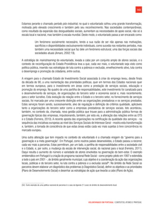 143
VOLUNTARIADO EM PORTUGAL | CONTEXTOS, ATORES E PRÁTICAS
Estamos perante o chamado período pós-industrial, no qual o voluntariado sofreu uma grande transformação,
motivada pelo elevado crescimento e também pelo seu reconhecimento. Nas sociedades contemporâneas,
como resultado da expansão das desigualdades sociais, aumentam as necessidades de apoio social, não só à
escala local e nacional, mas também à escala mundial. Deste modo, o voluntariado passa a ser encarado como:
Um fenómeno socialmente necessário, tendo a sua razão de ser não apenas nas motivações,
sacrifícios e disponibilidades exclusivamente individuais, como sucedia nos restantes períodos, mas
também uma necessidade social que faz dele um fenómeno estrutural, uma das forças sociais das
sociedades atuais (Amaro, 2002:19).
A estratégia de mainstreaming do voluntariado, levada a cabo por um conjunto amplo de atores sociais, e o
contexto de reconfiguração do Estado-Providência leva a que, cada vez mais, o voluntariado seja visto como
política pública, inserido nas estratégias de luta contra a pobreza e exclusão, envelhecimento ativo, luta contra
o desemprego e promoção da cidadania, entre outras.
A viragem para o chamado Estado de Investimento Social associada à crise do emprego levou, desde finais
da década de 90, a uma reorientação das prioridades políticas, quer em termos dos Estados nacionais quer
em termos europeus, para o investimento em áreas como a prestação de serviços sociais, educação e
promoção do emprego. No quadro de uma partilha de responsabilidades, este investimento foi canalizado para
o desenvolvimento de serviços, de organizações do terceiro setor e economia social e, mais recentemente,
para o setor lucrativo. Esta evolução da relação entre o Estado e o terceiro setor, no fornecimento de serviços
sociais, foi marcada por uma crescente distinção entre as organizações prestadoras e os serviços prestados.
Estes serviços foram sendo, sucessivamente, alvo de regulação e definição de critérios qualidade, aplicáveis
tanto a organizações do terceiro setor como a empresas prestadoras de serviços sociais. Isto aconteceu,
também, no contexto da, chamada, nova gestão pública que trouxe para a administração pública formas de
governação típicas das empresas, impulsionando, também, por esta via, a alteração das relações entre as OTS
e o Estado (Ferreira, 2010). A recente aposta das organizações na certificação da qualidade dos serviços - na
sequência das iniciativas europeias ao nível dos Serviços Sociais de Interesse Geral - mostra esta transformação
e, também, a tomada de consciência de que estas áreas estão cada vez mais sujeitas à livre concorrência no
mercado europeu.
Uma outra alteração que tem impacto no contexto do voluntariado é a chamada viragem do “governo para a
governação e a meta governação”. Em Portugal, como noutros países desenvolvidos, o Estado passou a recorrer,
cada vez mais a parcerias. Estas permitiram, por um lado, a partilha de responsabilidades entre a sociedade civil
e o Estado, e, por outro, a mudança da escala de intervenção social, do nacional para o local (Ferreira, 2011).
Daqui resulta o aumento do número e variedade de atores envolvidos na governação do bem-estar. O exemplo
emblemático em Portugal é a criação do programa nacional Rede Social - como projeto-piloto em 1997 e estendida
a todo o país em 2001 -, de âmbito geralmente municipal, cujo objetivo é a coordenação da ação das organizações
locais, públicas e do terceiro setor, na luta contra a pobreza e a exclusão social50
. No âmbito da Rede Social os
parceiros devem elaborar um diagnóstico dos problemas (o Diagnóstico Social),definir os objetivos e as prioridades
(Plano de Desenvolvimento Social) e desenhar as estratégias de ação que levarão a cabo (Plano de Ação).
(50)  Outro exemplo de uma política nacional de parceiras é o caso da Agenda 21 Local, do âmbito do desenvolvimento local.
 