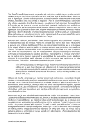 Estas Redes Sociais são frequentemente coordenadas pelo município em conjunto com um conselho executivo
composto por alguns membros das organizações parceiras, tendo como órgão de decisão máximo o plenário de
todas as organizações (Conselho Local de Ação Social). Estão organizados em rede estruturando-se em grupos
temáticos, responsáveis pelas áreas definidas no Diagnóstico e Plano de Desenvolvimento Social e coordenados
pelas próprias organizações, devendo ainda, segundo o enquadramento legal, desenvolver Comissões Sociais
de Freguesia, que são igualmente redes de parceiros locais geralmente coordenados pelo presidente da
junta. A Rede Social, nos seus múltiplos espaços e momentos, tornou-se uma plataforma para o encontro das
organizações locais, públicas e do terceiro setor, ocupando um espaço então inexistente, facilitando a troca de
experiências, o desenho de projetos conjuntos entre as organizações e, criando ao Estado, um novo espaço de
diálogo e articulação com o terceiro setor, de nível local, e mais abrangente. É no contexto destas Redes que se
desenvolve parte da infraestrutura local do voluntariado em Portugal.
Na fronteira entre a economia, a sociedade e o Estado também não podemos deixar de assinalar o surgimento
da responsabilidade social das empresas. Perante uma sociedade cada vez mais dual, onde o individualismo
se apresenta como tendência atual (Dionísio, 2010), e uma crise do Estado-Providência, que se revela incapaz
de dar resposta a todas os problemas sociais, as empresas aparecem como novos atores na promoção da
cidadania. Este papel tem sido desenvolvido através das políticas de responsabilidade social, onde as empresas
tiram partido das suas competências e das dos seus trabalhadores e as colocam ao serviço da comunidade.
Confrontadas com os desafios de uma sociedade globalizada e mais competitiva, as empresas compreendem
que não basta o retorno financeiro para garantir a sustentabilidade dos seus negócios e que a adoção de
estratégias de responsabilidade social, valorizando o trabalho em parceria, pode revestir-se de um valor
económico direto. Deste modo, a responsabilidade social das empresas é definida:
Como a forma de gestão que se define pela relação ética e transparente da empresa com todos os
públicos com os quais ela se relaciona e pelo estabelecimento de metas empresariais compatíveis
com o desenvolvimento sustentável da sociedade, preservando recursos ambientais e culturais para
gerações futuras, respeitando a diversidade e promovendo a redução das desigualdades sociais
(Instituto Ethos, 2007).
Adotando esta filosofia, a empresa procura maximizar o seu impacto positivo sobre a comunidade onde está
inserida e minimizar os impactos negativos.A responsabilidade social das empresas assume, geralmente, duas
dimensões: interna e externa.A dimensão interna que compreende, por exemplo, políticas de recrutamento não
discriminatórias, acesso à formação, conciliação entre a vida familiar e a vida profissional, segurança, higiene e
saúde no trabalho, etc. Já a dimensão externa compreende a cooperação com a comunidade onde a empresa
está instalada e pode estar associada ao apoio a práticas ambientalmente responsáveis, ao mecenato ou
mesmo à ajuda humanitária.
A natureza da relação entre o Estado-Providência e os cidadãos também muda. Associada à ideia do Estado
Capacitador e do Estado de Investimento Social está, também, a ideia de que os cidadãos não têm só direitos
mas também responsabilidades e que é papel do Estado garantir as condições para que os indivíduos e as
comunidades sejam protagonistas da resolução dos seus próprios problemas. É nesta linha que se orienta
também a viragem das chamadas “políticas passivas” de benefícios sociais para “políticas ativas”, sobretudo de
emprego e inclusão social. O exemplo paradigmático, em Portugal, é o caso do Rendimento Social de Inserção,
um direito que inclui a condição do beneficiário desenvolver um esforço ativo para a sua inserção social e
profissional, através de um Contrato de Inserção assinado entre o beneficiário e o Núcleo Local de Inserção
(também este uma parceria local).
 