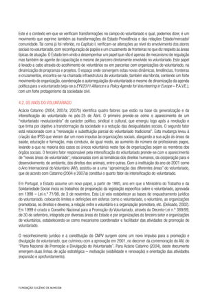 Este é o contexto em que se verificam transformações no campo do voluntariado o qual, podemos dizer, é um
movimento que exprime também as transformações do Estado-Providência e das relações Estado/mercado/
comunidade. Tal como já foi referido, no Capítulo I, verificam-se alterações ao nível do envolvimento dos atores
sociais no voluntariado,com reconfiguração de papéis e um cruzamento de fronteiras no que diz respeito às áreas
típicas de atuação. O Estado tem vindo a desempenhar um papel que não é apenas de mecanismo de regulação
mas também de agente de capacitação e mesmo de parceiro diretamente envolvido no voluntariado. Este papel
é levado a cabo através do acolhimento de voluntários ou em parcerias com organizações de voluntariado, na
dinamização de programas e projetos. O espaço onde convergem estas novas dinâmicas, tendências, fronteiras
e cruzamentos, encontra-se na chamada infraestrutura do voluntariado, também ela híbrida, contendo um forte
movimento de organização, coordenação e autorregulação do voluntariado e mesmo de dinamização da agenda
política para o voluntariado (veja-se a EYV2011 Alliance e a Policy Agenda for Volunteering in Europe – P.A.V.E.),
com um forte protagonismo da sociedade civil.
4.2. Os anos do voluntariado
Acácio Catarino (2004, 2007a; 2007b) identifica quatro fatores que estão na base da generalização e da
intensificação do voluntariado no pós-25 de Abril. O primeiro prende-se como o aparecimento de um
“voluntariado revolucionário” de carácter político, sindical e cultural, que emergiu logo após a revolução e
que tinha por objetivo a transformação da sociedade e a redução das desigualdades sociais. O segundo fator
está relacionado com a “renovação e substituição parcial do voluntariado tradicional”. Esta mudança levou à
criação das IPSS que vieram dar um novo impulso às organizações sociais, alargando a sua ação às áreas da
saúde, educação e formação, mas conduziu, de igual modo, ao aumento do número de profissionais pagos,
levando a que na maioria dos casos os únicos voluntários neste tipo de organizações sejam os membros dos
órgãos sociais. O terceiro fator responsável pela intensificação do voluntariado prende-se com o aparecimento
de “novas áreas de voluntariado”, relacionadas com as temáticas dos direitos humanos, da cooperação para o
desenvolvimento, do ambiente, dos direitos dos animais, entre outras. Com a instituição do ano de 2001 como
o Ano Internacional do Voluntário (AIV), assistiu-se a uma “aproximação das diferentes áreas” do voluntariado,
que de acordo com Catarino (2004 e 2007a) constitui o quarto fator de intensificação do voluntariado.
Em Portugal, o Estado assume um novo papel, a partir de 1995, ano em que o Ministério do Trabalho e da
Solidariedade Social inicia os trabalhos de preparação da legislação específica sobre o voluntariado, aprovada
em 1998 – Lei n.º 71/98, de 3 de novembro. Esta Lei veio estabelecer as bases do enquadramento jurídico
do voluntariado, colocando limites e definições em esferas como o voluntariado, o voluntário, as organizações
promotoras, os direitos e deveres, a relação entre o voluntário e a organização promotora, etc. (Delicado, 2002).
Em 1999 é criado o Conselho Nacional para a Promoção do Voluntariado, através do Decreto-Lei n.º 389/99,
de 30 de setembro, integrado por diversas áreas do Estado e por organizações do terceiro setor e organizações
de voluntários, estabelecendo-se como mecanismo coordenador e facilitador das atividades de promoção do
voluntariado.
O reconhecimento jurídico e a constituição do CNPV surgem como um novo impulso para a promoção e
divulgação do voluntariado, que culminou com a aprovação em 2001, no decorrer da comemoração do AIV, do
“Plano Nacional de Promoção e Divulgação do Voluntariado”. Para Acácio Catarino (2004), deste documento
emergem duas linhas de ação estratégica – motivação (visibilidade e renovação) e orientação das atividades
(expansão e aprofundamento).
 