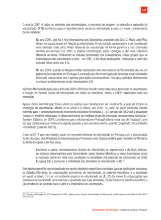 147
VOLUNTARIADO EM PORTUGAL | CONTEXTOS, ATORES E PRÁTICAS
O ano de 2001 é, aliás, no entender dos entrevistados, o momento de viragem na evolução e expansão do
voluntariado. O AIV contribuiu para o reconhecimento social do voluntariado e para um maior conhecimento
desta realidade:
No ano 2001, que foi o Ano Internacional dos Voluntários, presidido pela Sra. D. Maria José Rita,
deram-se passos largos em relação ao voluntariado. O voluntariado passou assim a ser considerado
uma atividade mais séria. Antes falava-se de voluntariado de forma genérica e nas chamadas
revistas cor-de-rosa. Em 2001 a própria comunicação social começou a dar uma cobertura
diferente ao tema. Produziram-se estudos promovidos por universidades, houve grupos que se
interessaram pelo voluntariado a sério…em 2001, e há várias publicações, produzidas a partir dos
estudos feitos nesse ano (I 5).
No ano 2001, quando as Nações Unidas declararam Ano Internacional de Voluntariado deu-se um
passo muito importante em Portugal.A comissão que foi encarregada de dinamizar essas atividades
tinha sido criada nesse ano e apenas para ações comemorativas, mas quis participar efetivamente
e criaram-se dinamismos muito interessantes (I 8).
No Plano Nacional deAção para a Inclusão (2003-2005) foi incluído como meta para a promoção do voluntariado,
a criação de Bancos Locais de Voluntariado em todos os concelhos, sendo o CNPV responsável pela sua
promoção.
Apesar desta intensificação foram vários os autores que consideraram ser insuficiente a ação do Estado na
promoção do voluntariado. Martín et al. (2005:13) referia, em 2005: ”a partir de 2002 nenhuma medida
concreta para o desenvolvimento do movimento voluntário foi tomada. (…) O período de 2002 até à atualidade
marca um evidente retrocesso no desenvolvimento de medidas ativas de promoção do movimento voluntário.”
Também Catarino, em 2007, considerava que o voluntariado em Portugal estava numa fase de “impasse”, uma
vez que continuava a ser visto como algo do passado e sem reconhecimento, quando comparado com o trabalho
remunerado (Catarino 2007a).
O ano de 2011 veio, sem dúvida, trazer um renovado interesse no voluntariado em Portugal, com a proclamação
do Ano Europeu das Atividades de Voluntariado que Promovam uma Cidadania Ativa, pelo Conselho de Ministros
da União Europeia. Este Ano visou:
Incentivar e apoiar, nomeadamente através do intercâmbio de experiências e de boas práticas,
os esforços desenvolvidos pela Comunidade, pelos Estados-Membros e pelas autoridades locais
e regionais, tendo em vista criar condições na sociedade civil propícias ao voluntariado na União
Europeia (UE) e aumentar a visibilidade das atividades de voluntariado na UE 51
.
Este objetivo geral foi operacionalizado em quatro objetivos específicos orientados para as instituições europeias,  
os Estados-Membros, as organizações promotoras do voluntariado, os próprios voluntários e a sociedade
em geral, a saber: (1) criar um ambiente propício ao voluntariado na UE; (2) dar meios às organizações que
promovem o voluntariado para melhorar a qualidade das suas atividades; (3) reconhecer o trabalho voluntário e
(4) sensibilizar as pessoas para o valor e a importância do voluntariado.
(51) Decisão do Conselho de 27 de Novembro de 2009, relativa ao Ano Europeu das Atividades de Voluntariado que Promovam uma Cidadania Ativa (2011)
(2010/37/CE).
 
