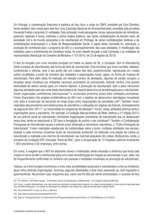 Em Portugal, a coordenação financeira e logística do Ano ficou a cargo do CNPV, presidido por Elza Chambel,
tendo também sido criada para este Ano uma Comissão Nacional de Acompanhamento, presidida pela jornalista
Fernanda Freitas e incluindo 51 entidades.Esta comissão,muito abrangente,incluiu representantes de ministérios,
governos regionais e locais, institutos e outros órgãos públicos, das várias confederações do terceiro setor, da
sociedade civil e do mundo associativo e do voluntariado em Portugal, de várias confederações sindicais e de
confederações empresariais e a Rede de Responsabilidade Social. O papel desta Comissão foi, sobretudo, a
produção de contributos para o programa do AEV e o acompanhamento das suas atividades. A mobilização das
entidades, para o envolvimento em iniciativas locais, foi outro desafio lançado a esta Comissão e às entidades ali
representadas (Resolução do Conselho de Ministros n.º 61/2010, de 25 de Agosto de 2010).
O Ano foi lançado com uma iniciativa europeia em todos os países da UE, a European Tour of Volunteering
(Volta Europeia do Voluntariado) sob forma de feira do voluntariado. Esta iniciativa que inclui reuniões, debates,
conferências e oficinas, teve o seu ponto alto em Lisboa tido sido, posteriormente, reproduzida em muitas
outras localidades, a partir da iniciativa das entidades e organizações locais, agora, na forma de mostras de
voluntariado. Para além disso foi realizado um elevado número de atividades, algumas de caráter europeu, e
lançadas várias iniciativas por entidades nacionais promotoras do voluntariado, fazendo confluir uma grande
diversidade de atores sociais para um mesmo objetivo: a promoção do voluntariado. Vale a pena mencionar
algumasatividadesparadarcontadestadiversidadeedoimpactodesteAnonasensibilizaçãoparaovoluntariado.
Foram organizadas conferências internacionais52
e numerosos encontros locais entre entidades promotoras.
Foram financiados três projetos emblemáticos do AEV com o objetivo de desenvolver abordagens inovadoras
com vista à construção de parcerias de longo prazo entre organizações da sociedade civil53
. Também foram
realizados documentários com testemunhos de voluntários e colocados em páginas da Internet, nomeadamente
na página do AEV-201154
, ou transmitidos em programas de televisão55
. Foram, ainda, atribuídos prémios tanto a
organizações como a voluntários. Por exemplo, a Fundação Manuel António da Mota  dedicou a 2.ª edição (2011)
do seu prémio anual ao voluntariado, premiando organizações promotoras de voluntariado que se destacaram
nesta área, tendo-se associando à TSF para a divulgação do prémio e das iniciativas56
. Também a Confederação
Portuguesa do Voluntariado lançou o prémio anual destinado a reconhecer voluntários, o “Troféu Português do
Voluntariado”. Foram realizados espetáculos de solidariedade sobre o tema, múltiplas atividades nas escolas,
levadas a cabo inúmeras iniciativas locais de voluntariado ambiental, foi dedicada uma edição da Lotaria ao
voluntariado e realizada uma marcha do voluntariado nas marchas populares de Lisboa. Destacamos, ainda, a
iniciativa da Fundação EDP, chamada “Parte de Nós”, para a recuperação de 12 hospitais públicos envolvendo
1.400 voluntários e 50 empresas, entre outras.
Em suma, é inegável que o AEV foi altamente visível e mobilizador, tendo renovado a dinâmica que havia sido
criada em torno do AIV e contribuindo para uma maior sensibilização em relação ao voluntariado o que, aliás, nos
foi frequentemente confirmado no contacto com pessoas e entidades envolvidas na promoção do voluntariado.
Todavia, se o Ano Europeu reconheceu e criou mais sensibilidade social para o voluntariado e criou ou fortaleceu
laços entre diversas organizações, acentuou algumas debilidades e teve fraca expressão ao nível legislativo e
governamental. No primeiro caso realçamos que, como nos foi dito por vários entrevistados, o sucesso do Ano
(52)  Por exemplo, o Seminário Europeu “ A identidade cultural do Voluntariado no Mediterrâneo”, na Fundação Calouste Gulbenkian.
(53)  Foram: o projeto Volunteerbook, uma rede social para voluntários, lançado pela Entrajuda, um projeto de voluntariado no meio prisional organizado pela
Cruz Vermelha Portuguesa e um projeto de distribuição de refeições a sem-abrigo em Lisboa promovido pela Fundação Bonfim.
(54)  http://www.aev2011.eu/eu_ja_faco_a_diferenca
(55)  http://www.rtp.pt/programa/episodios/tv/p24130.
(56)  Rubrica “Portugal Voluntário” em http://www.tsf.pt/Programas/programa.aspx?content_id=1833268&audio_id=2164223.
 