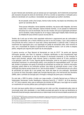 149
VOLUNTARIADO EM PORTUGAL | CONTEXTOS, ATORES E PRÁTICAS
ao gerar interesse pelo voluntariado, quer por pessoas quer por organizações, não foi totalmente acompanhado
pela necessária educação dos atores do voluntariado, de forma a conciliar as expectativas e motivações para a
prática do voluntariado com as práticas e necessidades das organizações que acolhem voluntários.
No ano passado, sendo o Ano Europeu, tivemos muitos inscritos, mas depois nas entrevistas já não
querem ser voluntários (BLV 3).
Temos poucas instituições e temos bastantes voluntários, mas poucos estão integrados, não temos
muitas áreas e muitas instituições. Estamos tentando incentivar...no ano passado foi relativamente
fácil porque era o ano do voluntariado. Este ano não é simples.Acho que as organizações perceberam
que ter voluntários, implica enquadra-los, ter um seguro. Implica algum trabalho. Neste momento que
as entidades têm pouco dinheiro e poucos recursos (BLV 5).
Também não é certo que se tenha criado capacidade institucional e organizacional para dar continuidade à
promoção do voluntariado, com a mesma relevância que teve no seu Ano Europeu, e que o atual contexto de
crise profunda não venha a colocar em causa todo o esforço desenvolvido e o potencial criado. O esforço de
investimento das organizações para a sua capacitação em gestão do voluntariado colide, neste momento de
crise, com a necessidade de resposta ao agravamento dos problemas sociais e com os cortes na despesa
pública, relegando para segundo plano aquele tipo de preocupações.
O governo anunciou um Plano Nacional de Voluntariado em maio de 201257
. De acordo com algumas
informações apuradas, este Plano irá responder a limitações identificadas no atual enquadramento legal
do voluntariado, nomeadamente ao nível das limitações ao voluntariado empresarial, ou das limitações do
seguro social voluntário, aplicável, neste momento, apenas a voluntários maiores de 18 anos, prevendo-se
a sua aplicação a partir dos 16 anos. Segundo algumas declarações, prevê-se uma aposta na promoção do
voluntariado empresarial e na administração pública, numa perspetiva de responsabilidade social58
. Por outro
lado, também se perspetiva uma aposta na promoção do voluntariado nas escolas que, conforme informações
avançadas, poderá refletir-se nos certificados escolares “para efeitos de valorização escolar e cívica” e pela
certificação das próprias escolas através de um “selo de escola solidária”59
. O desenvolvimento de uma cultura
de voluntariado nas escolas não é uma questão nova, tendo sido objeto de uma publicação, Voluntariado
no Currículo do Ensino Secundário, editado pela Comissão Nacional para o Ano Internacional dos Voluntários
(CNAIV), sobre o contributo da Educação para a formação e motivação dos jovens para o voluntariado.
Por outro lado, o CNPV foi extinto e fundido num mega-conselho, o Conselho Nacional para as Políticas de
Solidariedade, Voluntariado, Família, Reabilitação e Segurança Social (DL n.º 126/2011, de 29 de dezembro,
art.º 18.º) não se sabendo, ainda, quais as atribuições que transitam do CNPV para o novo órgão nem se existirá
um investimento em recursos públicos para a promoção do voluntariado.
Um outro sinal pouco positivo refere-se à associação que tem vindo a ser feita, nomeadamente pelos meios de
comunicação social, entre voluntariado e a nova medida anunciada pelo governo de impor aos beneficiários do
RendimentoSocialdeInserçãoodesenvolvimentodeumdeterminadonúmerodehorasdetrabalhosocialmenteútil.
(57)  http://www.portugal.gov.pt/pt/os-ministerios/ministerio-da-solidariedade-e-seguranca-social/mantenha-se-atualizado/20120530-msss-plano-nacional-
voluntariado.aspx; http://www.portugal.gov.pt/pt/os-ministerios/ministerio-da-solidariedade-e-seguranca-social/mantenha-se-atualizado/20120530-msss-
plano-nacional-voluntariado.aspx
(58)  http://www.portugal.gov.pt/pt/mantenha-se-atualizado/20120316-pm-bioetica.aspx
(59)  http://www.portugal.gov.pt/pt/mantenha-se-atualizado/20120316-pm-bioetica.aspx
 