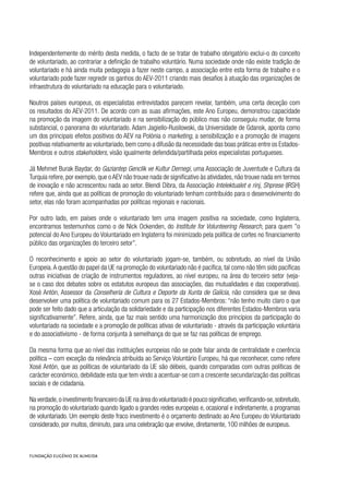 Independentemente do mérito desta medida, o facto de se tratar de trabalho obrigatório exclui-o do conceito
de voluntariado, ao contrariar a definição de trabalho voluntário. Numa sociedade onde não existe tradição de
voluntariado e há ainda muita pedagogia a fazer neste campo, a associação entre esta forma de trabalho e o
voluntariado pode fazer regredir os ganhos do AEV-2011 criando mais desafios à atuação das organizações de
infraestrutura do voluntariado na educação para o voluntariado.
Noutros países europeus, os especialistas entrevistados parecem revelar, também, uma certa deceção com
os resultados do AEV-2011. De acordo com as suas afirmações, este Ano Europeu, demonstrou capacidade
na promoção da imagem do voluntariado e na sensibilização do público mas não conseguiu mudar, de forma
substancial, o panorama do voluntariado. Adam Jagiello-Rusilowski, da Universidade de Gdansk, aponta como
um dos principais efeitos positivos do AEV na Polónia o marketing, a sensibilização e a promoção de imagens
positivas relativamente ao voluntariado,bem como a difusão da necessidade das boas práticas entre os Estados-
Membros e outros stakeholders, visão igualmente defendida/partilhada pelos especialistas portugueses.
Já Mehmet Burak Baydar, do Gaziantep Genclik ve Kultur Dernegi, uma Associação de Juventude e Cultura da
Turquia refere,por exemplo,que oAEV não trouxe nada de significativo às atividades,não trouxe nada em termos
de inovação e não acrescentou nada ao setor. Blendi Dibra, da Associação Intelektualet e rinj, Shprese (IRSH)
refere que, ainda que as políticas de promoção do voluntariado tenham contribuído para o desenvolvimento do
setor, elas não foram acompanhadas por políticas regionais e nacionais.
Por outro lado, em países onde o voluntariado tem uma imagem positiva na sociedade, como Inglaterra,
encontramos testemunhos como o de Nick Ockenden, do Institute for Volunteering Research, para quem ”o
potencial do Ano Europeu do Voluntariado em Inglaterra foi minimizado pela política de cortes no financiamento
público das organizações do terceiro setor”.
O reconhecimento e apoio ao setor do voluntariado jogam-se, também, ou sobretudo, ao nível da União
Europeia.A questão do papel da UE na promoção do voluntariado não é pacífica, tal como não têm sido pacíficas
outras iniciativas de criação de instrumentos reguladores, ao nível europeu, na área do terceiro setor (veja-
se o caso dos debates sobre os estatutos europeus das associações, das mutualidades e das cooperativas).
Xosé Antón, Assessor da Conselhería de Cultura e Deporte da Xunta de Galícia, não considera que se deva
desenvolver uma política de voluntariado comum para os 27 Estados-Membros: “não tenho muito claro o que
pode ser feito dado que a articulação da solidariedade e da participação nos diferentes Estados-Membros varia
significativamente”. Refere, ainda, que faz mais sentido uma harmonização dos princípios da participação do
voluntariado na sociedade e a promoção de políticas ativas de voluntariado - através da participação voluntária
e do associativismo - de forma conjunta à semelhança do que se faz nas políticas de emprego.
Da mesma forma que ao nível das instituições europeias não se pode falar ainda de centralidade e coerência
política – com exceção da relevância atribuída ao Serviço Voluntário Europeu, há que reconhecer, como refere
Xosé Antón, que as políticas de voluntariado da UE são débeis, quando comparadas com outras políticas de
carácter económico, debilidade esta que tem vindo a acentuar-se com a crescente secundarização das políticas
sociais e de cidadania.
Na verdade,o investimento financeiro da UE na área do voluntariado é pouco significativo,verificando-se,sobretudo,
na promoção do voluntariado quando ligado a grandes redes europeias e, ocasional e indiretamente, a programas
de voluntariado. Um exemplo deste fraco investimento é o orçamento destinado ao Ano Europeu do Voluntariado
considerado, por muitos, diminuto, para uma celebração que envolve, diretamente, 100 milhões de europeus.
 