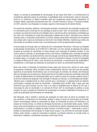 151
VOLUNTARIADO EM PORTUGAL | CONTEXTOS, ATORES E PRÁTICAS
Todavia, um exemplo da possibilidade de harmonização, de que falava Xosé Antón, é o reconhecimento de
competências adquiridas através do voluntariado. A possibilidade deste reconhecimento, ainda em discussão,
iniciou-se na Conference on Mutual recognition skills and competences gained through Volunteering: An
European Debate, organizada conjuntamente pelo CEV, o Comité Económico e Social e a Comissão Europeia,
em 2007, prevendo a sua integração no Europass, segundo a Comunicação da UE adiante referida.
Um conjunto de resoluções, relatórios e comunicações emanados, recentemente, das instituições europeias são
um sinal positivo para a construção de uma estratégia de apoio ao vasto “setor” do voluntariado. Considera-se,
no entanto, que ainda não se trata de uma estratégia única e coerente que dê ao voluntariado a centralidade que
tem vindo a ser reivindicada por muitas das organizações e plataformas do setor. É sintomático que à volta de
iniciativas sobre o voluntariado transfronteiriço, se tenham alinhado várias destas instituições com perspetivas
mais amplas sobre o apoio ao voluntariado ao nível da UE e dos Estados-Membros, mostrando que existe uma
forte pressão da sociedade civil para trazer o voluntariado para o centro da agenda política europeia.
A Comunicação da Comissão sobre as Políticas da UE e o Voluntariado: Reconhecer e Promover as Atividades
de Voluntariado Transfronteiras na UE (COM (2011) 568 final) é um bom exemplo da dispersão das políticas
europeias de promoção do voluntariado, em áreas diversas como expressão da cidadania europeia, na luta
contra a pobreza e exclusão, na aprendizagem formal e não informal, mobilidade jovem, promoção do desporto
e na ajuda humanitária e ao desenvolvimento. Esta Comunicação recomenda aos Estados-Membros a definição
de quadros legais, em contextos onde a tradição e cultura do voluntariado é reduzida, o fomento à investigação
e a adoção do Manual da OIT sobre o valor económico do voluntariado, o reconhecimento das qualificações e
competências e a eliminação dos obstáculos ao voluntariado em geral e ao voluntariado transfronteiriço.
Muito mais ampla é a Resolução do Parlamento Europeu sobre este mesmo tema, abrindo um vasto campo
de perspetivas, orientações, atores, princípios, temas e problemáticas, indo bem mais além quer das questões
específicas do voluntariado transfronteiriço quer da Comunicação da Comissão. Na verdade, esta Resolução
pode ser entendida como as bases para o desenvolvimento de uma política europeia de voluntariado, desenhada
no quadro do Método Aberto de Coordenação (MAC) que foi usado nas áreas do emprego e políticas sociais e
se encontra relativamente estagnado. Esta orientação é indiciada, por exemplo, na recomendação aos Estados-
-Membros para o estabelecimento de metas nacionais para o voluntariado e o estabelecimento de relatórios,
monitorização e avaliação das ações de voluntariado – metodologia típica do MAC. Aliás, o apoio, quer pelo
Parlamento quer pela Comissão, que tem vindo a ser dado ao estabelecimento do Manual da OIT para a
mensuração do valor do voluntariado é um exemplo de formas “soft” de coordenação de políticas à escala
europeia, tal como a proposta do Parlamento de incorporação no European Qualifications Framework de um
quadro de qualificações para formadores em voluntariado.
Esta Resolução, onde é evidente a presença das aspirações do amplo leque de atores da sociedade civil,
que constituem a infraestrutura do voluntariado, abrange e alarga os temas da Comunicação da Comissão.
Contém recomendações relativas ao voluntariado de idosos, ao voluntariado de jovens com deficiência e de
pessoas de minorias étnicas, no sentido da eliminação das barreiras ao voluntariado destes grupos. Contém,
ainda, outras recomendações no que às barreiras ao voluntariado diz respeito, designadamente ao voluntariado
transfronteiriço e à entrada de cidadãos de países terceiros no território europeu – evidenciando o quanto a
temática do voluntariado está encastrada no modelo social europeu e nos elementos da construção europeia.
Enfatiza, ainda, também, o papel do voluntariado no desporto, na proteção ambiental, na inclusão social, na
democracia e cidadania, o voluntariado empresarial, entre outras formas.
 