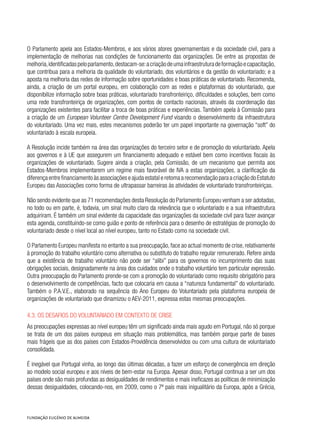O Parlamento apela aos Estados-Membros, e aos vários atores governamentais e da sociedade civil, para a
implementação de melhorias nas condições de funcionamento das organizações. De entre as propostas de
melhoria,identificadaspeloparlamento,destacam-se:acriaçãodeumainfraestruturadeformaçãoecapacitação,
que contribua para a melhoria da qualidade do voluntariado, dos voluntários e da gestão do voluntariado; e a
aposta na melhoria das redes de informação sobre oportunidades e boas práticas de voluntariado. Recomenda,
ainda, a criação de um portal europeu, em colaboração com as redes e plataformas do voluntariado, que
disponibilize informação sobre boas práticas, voluntariado transfronteiriço, dificuldades e soluções, bem como
uma rede transfronteiriça de organizações, com pontos de contacto nacionais, através da coordenação das
organizações existentes para facilitar a troca de boas práticas e experiências. Também apela à Comissão para
a criação de um European Volunteer Centre Development Fund visando o desenvolvimento da infraestrutura
do voluntariado. Uma vez mais, estes mecanismos poderão ter um papel importante na governação “soft” do
voluntariado à escala europeia.
A Resolução incide também na área das organizações do terceiro setor e de promoção do voluntariado. Apela
aos governos e à UE que assegurem um financiamento adequado e estável bem como incentivos fiscais às
organizações de voluntariado. Sugere ainda a criação, pela Comissão, de um mecanismo que permita aos
Estados-Membros implementarem um regime mais favorável de IVA a estas organizações, a clarificação da
diferença entre financiamento às associações e ajuda estatal e retoma a recomendação para a criação do Estatuto
Europeu das Associações como forma de ultrapassar barreiras às atividades de voluntariado transfronteiriças.
Não sendo evidente que as 71 recomendações desta Resolução do Parlamento Europeu venham a ser adotadas,
no todo ou em parte, é, todavia, um sinal muito claro da relevância que o voluntariado e a sua infraestrutura
adquiriram. É também um sinal evidente da capacidade das organizações da sociedade civil para fazer avançar
esta agenda, constituindo-se como guião e ponto de referência para o desenho de estratégias de promoção do
voluntariado desde o nível local ao nível europeu, tanto no Estado como na sociedade civil.
O Parlamento Europeu manifesta no entanto a sua preocupação, face ao actual momento de crise, relativamente
à promoção do trabalho voluntário como alternativa ou substituto do trabalho regular remunerado. Refere ainda
que a existência de trabalho voluntário não pode ser “alibi” para os governos no incumprimento das suas
obrigações sociais, designadamente na área dos cuidados onde o trabalho voluntário tem particular expressão.
Outra preocupação do Parlamento prende-se com a promoção do voluntariado como requisito obrigatório para
o desenvolvimento de competências, facto que colocaria em causa a “natureza fundamental” do voluntariado.
Também o P.A.V.E., elaborado na sequência do Ano Europeu do Voluntariado pela plataforma europeia de
organizações de voluntariado que dinamizou o AEV-2011, expressa estas mesmas preocupações.
4.3. Os Desafios do voluntariado em contexto de crise
As preocupações expressas ao nível europeu têm um significado ainda mais agudo em Portugal, não só porque
se trata de um dos países europeus em situação mais problemática, mas também porque parte de bases
mais frágeis que as dos países com Estados-Providência desenvolvidos ou com uma cultura de voluntariado
consolidada.
É inegável que Portugal vinha, ao longo das últimas décadas, a fazer um esforço de convergência em direção
ao modelo social europeu e aos níveis de bem-estar na Europa. Apesar disso, Portugal continua a ser um dos
países onde são mais profundas as desigualdades de rendimentos e mais ineficazes as políticas de minimização
dessas desigualdades, colocando-nos, em 2009, como o 7º país mais inigualitário da Europa, após a Grécia,
 