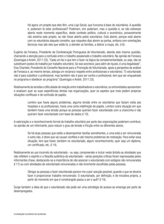 Há agora um projeto que eles têm, uma Loja Social, que funciona à base de voluntários. A questão
é, poderiam lá estar profissionais? Poderiam, sim poderiam, mas a questão é, se não estivesse
aberta neste momento específico, deste contexto político, cultural e económico, provavelmente
não existiria este projeto, se não fosse aberto pelos voluntários. Está aberto, porque está aberto
com os voluntários daquele conselho, que naqueles dias abrem as portas, embora com orientações
técnicas mas são eles que estão lá, a atender as famílias, a dobrar a roupa, etc. (I 6).
Eugénio da Fonseca, Presidente da Confederação Portuguesa de Voluntariado, aborda esta mesma questão,
chamando a atenção para a confusão entre o trabalho assalariado e trabalho voluntário. Na opinião de Fonseca
(Queirogas e André, 2011:33),“Cada um faz o que tem a fazer na lógica da complementaridade, ou seja, não se
substituem postos de trabalho por trabalho voluntário.Se isso acontece,para além de injusto,é uma ilegalidade”.
Elsa Chambel, Presidente do Conselho Nacional para a Promoção do Voluntariado, apoia a perspetiva de análise
de Fonseca e, ao mesmo tempo, advoga um recíproco respeito entre profissionais e voluntários:“O voluntariado
não é para substituir o profissional, mas também não é para ser contra o profissional, tem que ser enquadrado
no programa e obedecer ao programa” (Queirogas e André, 2011:33).
Relativamente às tensões e dificuldade de relação entre trabalhadores e voluntários,os entrevistados apresentam
e analisam quer as suas experiências diretas nas organizações, quer os aspetos que mais podem propiciar
situações conflituais e de confusão de papéis.
Lembro que havia alguns problemas, alguma tensão entre os voluntários que faziam visita aos
hospitais e os profissionais, havia uma certa indefinição de papéis. Lembro outra situação em que
também havia uma tensão porque as pessoas queriam fazer voluntariado com a criancinha e não
queriam fazer voluntariado com base de dados (I 10).
A valorização e o reconhecimento formal do trabalho voluntário por parte das organizações poderiam contribuir,
na opinião de um informante, para reduzir o grau de tensão e fricção entre os diferentes atores.
Se há duas pessoas que estão a desempenhar tarefas semelhantes, e uma está a ser remunerada
e outra não, é óbvio que vai causar conflitos e até mesmo problemas de motivação. Para evitar essa
situação, tem que haver, também no voluntariado, algum reconhecimento, quer seja um diploma,
um certificado, etc. (I 14).
Relativamente ao uso incorreto do voluntariado - ou seja, compreender e incluir neste âmbito as atividades que
não refletem o espírito e a filosofia autêntica do voluntariado - várias posições críticas foram expressadas pelos
informantes chave, destacando-se a importância de não associar o voluntariado com estágios não remunerados
(I 17) ou com atividades de voluntariado remuneradas e não livremente escolhidas pelas pessoas.
Obrigar as pessoas a fazer voluntariado parece-me a pior solução possível, quando o que se deveria
fazer é proporcionar trabalho remunerado. O voluntariado, por definição, é de iniciativa própria, a
partir do momento em que é constrangido passa a ser o quê? (I 10).
Surge também a ideia de que o voluntariado não pode ser uma estratégia de acesso ao emprego por parte de
desempregados.
 