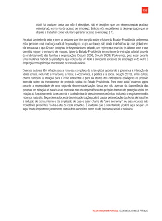 155
VOLUNTARIADO EM PORTUGAL | CONTEXTOS, ATORES E PRÁTICAS
Aqui há qualquer coisa que não é desejável, não é desejável que um desempregado pratique
voluntariado como via de acesso ao emprego. Embora nós respeitemos o desempregado que se
dispõe a trabalhar como voluntário para ter acesso ao emprego (I 1).
No atual contexto de crise e com os debates que têm surgido sobre o futuro do Estado-Providência poderemos
estar perante uma mudança radical de paradigma, cujos contornos são ainda indefinidos. A crise global vem
pôr em causa o que Crouch designou de keynesianismo privado, um regime que marcou os últimos anos e que
permitiu manter o consumo de massas, típico do Estado-Providência em contexto de retração salarial, através
do endividamento das famílias e organizações (Crouch 2008; Crouch 2009). Poderemos, pois, estar perante
uma mudança radical de paradigma que coloca de um lado a crescente escassez de empregos e do outro o
emprego como principal mecanismo de inclusão social.
Diversos autores têm olhado para a natureza complexa da crise global apontando a presença e interação de
várias crises, incluindo a financeira, a fiscal, a económica, a política e a social. Gough (2010), entre outros,
chama também a atenção para a crise ambiental e para os efeitos das catástrofes ecológicas na pressão
exercida sobre os mecanismos de proteção social do Estado-Providência. Para este autor, estamos agora
perante a necessidade de uma segunda desmercadorização, desta vez não apenas da dependência das
pessoas em relação ao salário e ao mercado mas da dependência das próprias formas de proteção social em
relação ao funcionamento da economia e da dinâmica de crescimento económico, incluindo o esgotamento dos
recursos naturais. Segundo o autor, esta desmercadorização poderá passar pela redução das horas de trabalho,
a redução do consumismo e da ampliação do que o autor chama de “core economy”, ou seja recursos não
monetários presentes no dia-a-dia de cada individuo. É evidente que o voluntariado poderá aqui ocupar um
lugar muito importante juntamente com outros conceitos como os de economia social e solidária.
 