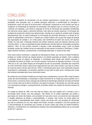 Conclusão
A descrição da trajetória do voluntariado e do seu contexto organizacional e societal quer no âmbito das
sociedades mais avançadas quer no contexto português evidenciam a transformação de conceções e
fundamentos a partir dos quais se foi estruturando o voluntariado, constituindo-se como estratos que hoje se
multiplicam na interpretação do significado do voluntariado. Esta trajetória inclui um primeiro momento, pré-
-industrial, pré-capitalista, e pré-moderno, associado às formas de intervenção das sociedades estratificadas
com estruturas sociais rígidas e claramente definidas, onde cabia aos estratos superiores a minimização das
condições de privação dos estratos mais desfavorecidos, imbuídos de um espírito de caridade cristã. As Igrejas
desempenharam aqui um papel fundamental na minimização das profundas diferenças e na difusão de um
espírito de solidariedade e humanismo. É inegável que o Estado moderno veio usurpar este espaço de atuação
das organizações de caridade e, em muitos países, esta transferência de poder não ocorreu sem algumas
tensões. Por outro lado, a Revolução Industrial veio também evidenciar aquilo que Salamon descreveu como
“voluntary failure”, ou seja a incapacidade da ação voluntária para colmatar todas as necessidades emergentes
(Salamon, 1987). Se num primeiro momento a resposta a estas necessidades surgiu a partir da própria
sociedade, através das múltiplas formas de organização de base operária mutualista ou filantrópica, o Estado-
nação industrial reivindicou, sucessivamente, a coordenação desta ação no campo do bem-estar.
Como vários autores reconhecem, a expansão da intervenção do Estado, que culmina no Estado-Providência,
privilegia um modelo centrado nas relações laborais e nos direitos associados ao trabalho, onde a cidadania
é alcançada através do estatuto de trabalhador. A centralidade desta relação está também associada à
centralidade dos pilares do Estado e do mercado enquanto mecanismos de regulação exclusivos. É nos anos
1960 que se dá o que Santos designa de reemergência do pilar da comunidade, assinalado pelo surgimento
de novos movimentos sociais e pelas formas organizacionais que virão a fazer emergir o que hoje se conhece
por economia social e terceiro setor (Ferreira, 2009). O voluntariado ganha assim novos significados enquanto
associativismo e participação e as temáticas expandem-se para além da ação social e caritativa para muitas
das temáticas levantadas pelos novos movimentos sociais.
No contexto da crise do Estado-Providência e da viragem para o neoliberalismo,nos anos 1980,muitas iniciativas
sociais são instrumentalizadas e incorporadas no duplo movimento de um Estado que procura partilhar com o
terceiro setor e a economia social a resolução dos problemas do desemprego (sobretudo na Europa Continental)
e de um terceiro setor que se afirma mostrando o seu papel no emprego. O voluntariado, por outro lado, passou
a ser associado ao emprego e, consequentemente, às tensões criadas num contexto de crescente escassez de
emprego.
Em meados da década de 1990, uma nova ideia de Estado e das suas relações com o mercado e com a
comunidade fazem emergir uma nova paisagem, mais híbrida, de um estado capacitador que partilha a
governação com atores não estatais, uma sociedade civil mais ativa e plural, uma economia mais responsável
e cidadãos detentores de direitos e responsabilidades. O contexto, mais recente, da crise(s) global traz
novos desafios à sustentabilidade deste modelo, criando uma tensão entre uma perspetiva de voluntariado
que está na confluência de uma nova relação entre Estado, mercado e sociedade e uma forte pressão para
a instrumentalização do voluntariado para colmatar as lacunas criadas pela erosão do Estado-Providência,
utilizando-o, nomeadamente, em substituição do emprego e das responsabilidades públicas que as conclusões
do AIV-2011 exprimem.
 