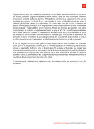 157
VOLUNTARIADO EM PORTUGAL | CONTEXTOS, ATORES E PRÁTICAS
Segundo alguns autores, em contextos de crise sistémica as tendências latentes nos sistemas sociais podem
ser ativadas, rompendo a rigidez das trajetórias destes sistemas. Tendo em conta as múltiplas tendências
presentes na sociedade portuguesa (Ferreira, 2005) podemos identificar duas vias possíveis. Uma via que
aprofunda uma mudança no sentido de um regime neoliberal, com a privatização das relações sociais, a
residualização do Estado e a mercadorização de tudo. Outra, baseada em inovações sociais e institucionais que
passam pelo reforço da governação local, designadamente, democratização da esfera pública, solidariedades
sociais alargadas e responsabilidade social empresarial. Muitas das dinâmicas que apontam neste último
sentido tornaram-se evidentes, no voluntariado português, ao longo do AEV-2011: novas formas de mobilização
da sociedade portuguesa; melhoria da capacidade de articulação entre uma grande diversidade de atores
da infraestrutura do voluntariado; consciencialização da sociedade para o voluntariado e rearticulação das
dimensões e valores comunitários da sociedade providência com o voluntariado de proximidade e, ainda, o
envolvimento das empresas no voluntariado, através do apoio a projetos e do voluntariado empresarial.
É, por isso, inegável que o voluntariado ganhou um novo significado e uma nova importância nas sociedades
atuais, quer na UE e nos Estados-Membros, quer na sociedade portuguesa. O voluntariado já não se associa
apenas às organizações do terceiro setor ou da sociedade civil, as quais, sendo ainda a sua principal base
organizacional,no que diz respeito ao voluntariado formal,já não são o único campo de expressão do voluntariado.
Hoje, encontramos um conjunto muito mais amplo de lógicas e de atores que se articulam na construção
deste novo campo, que tem como um dos seus principais suportes institucionais a chamada infraestrutura do
voluntariado, à qual damos grande relevância neste estudo.
O voluntariado está, indubitavelmente, colocado no centro das grandes questões que se colocam ao futuro das
sociedades.
 