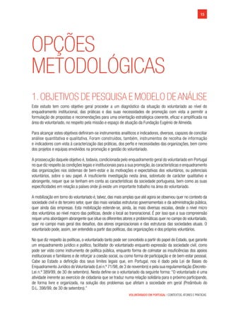 VOLUNTARIADO EM PORTUGAL | CONTEXTOS, ATORES E PRÁTICAS
15
Opções
Metodológicas
1.OBJETIVOS DE PESQUISA E MODELO DEANÁLISE
Este estudo tem como objetivo geral proceder a um diagnóstico da situação do voluntariado ao nível do
enquadramento institucional, das práticas e das suas necessidades de promoção com vista a permitir a
formulação de propostas e recomendações para uma orientação estratégica coerente, eficaz e amplificada na
área do voluntariado, no respeito pela missão e espaço de atuação da Fundação Eugénio de Almeida.
Para alcançar estes objetivos definiram-se instrumentos analíticos e indicadores, diversos, capazes de conciliar
análise quantitativa e qualitativa. Foram construídos, também, instrumentos de recolha de informação
e indicadores com vista à caracterização das práticas, dos perfis e necessidades das organizações, bem como
dos projetos e equipas envolvidos na promoção e gestão do voluntariado.
A prossecução daquele objetivo é, todavia, condicionada pelo enquadramento geral do voluntariado em Portugal
no que diz respeito às condições legais e institucionais para a sua promoção,às características e enquadramento
das organizações nos sistemas de bem-estar e às motivações e expectativas dos voluntários, ou potenciais
voluntários, sobre o seu papel. A insuficiente investigação nesta área, sobretudo de carácter qualitativo e
abrangente, requer que se tenham em conta as características da sociedade portuguesa, bem como as suas
especificidades em relação a países onde já existe um importante trabalho na área do voluntariado.
A mobilização em torno do voluntariado é, talvez, das mais amplas que até agora se observou quer no contexto da
sociedade civil e do terceiro setor, quer das mais variadas estruturas governamentais e da administração pública,
quer ainda das empresas. Esta mobilização estende-se, ainda, às mais diversas escalas, desde o nível micro
dos voluntários ao nível macro das políticas, desde o local ao transnacional. É por isso que a sua compreensão
requer uma abordagem abrangente que situe os diferentes atores e problemáticas quer no campo do voluntariado,
quer no campo mais geral dos desafios, dos atores organizacionais e das estruturas das sociedades atuais. O
voluntariado pode, assim, ser entendido a partir das políticas, das organizações e dos próprios voluntários.
No que diz respeito às políticas, o voluntariado tanto pode ser concebido a partir do papel do Estado, que garante
um enquadramento jurídico e político, facilitador do voluntariado enquanto expressão da sociedade civil, como
pode ser visto como instrumento de política pública, enquanto forma de colmatar as insuficiências dos apoios
institucionais e familiares e de reforçar a coesão social, ou como forma de participação e de bem-estar pessoal.
Cabe ao Estado a definição dos seus limites legais que, em Portugal, nos é dado pela Lei de Bases do
Enquadramento Jurídico do Voluntariado (Lei n.º 71/98, de 3 de novembro) e pela sua regulamentação (Decreto-
Lei n.º 389/99, de 30 de setembro). Nesta define-se o voluntariado da seguinte forma: “O voluntariado é uma
atividade inerente ao exercício de cidadania que se traduz numa relação solidária para o próximo participando,
de forma livre e organizada, na solução dos problemas que afetam a sociedade em geral (Preâmbulo do                 
D.L. 398/99, de 30 de setembro).”
 