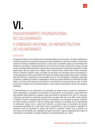 VOLUNTARIADO EM PORTUGAL | CONTEXTOS, ATORES E PRÁTICAS
159
VI.
Enquadramento organizacional
do voluntariado:
A dimensão nacional da infraestrutura
do voluntariado
Introdução
No Capítulo IV referimo-nos à infraestrutura do voluntariado existente ao nível europeu,com alguma referência ao
contexto internacional na componente organizacional desta infraestrutura. Cabe agora focalizar a infraestrutura
existente em Portugal, identificando não apenas os novos atores mas também aqueles que desenvolvem esta
atividade há mais tempo. O Capítulo II evidenciou que em termos do contexto internacional e europeu, Portugal
ocupa uma posição relativamente débil no que toca aos números de pessoas envolvidas no voluntariado.Portugal
aparece lado a lado com países como a Bélgica, Chipre, República Checa, Irlanda, Malta, Polónia, Eslováquia,
Roménia, Eslovénia e Espanha. Somos, na verdade, um dos países com mais baixos níveis de voluntariado e a
actual estagnação do número de voluntários não indicia uma mudança desta situação.Vários fatores contribuem
para este fenómeno: o diagnóstico de uma sociedade civil fraca, com dificuldades de mobilização, organização
e autonomia; cidadãos que preferem a participação na esfera das relações familiares em detrimento da esfera
pública; um terceiro setor fortemente orientado para o fornecimento de serviços sociais de apoio à família,
que requerem elevados níveis de profissionalização e, ainda, práticas de voluntariado, informal, que escapa às
estatísticas.
O desenvolvimento de uma infraestrutura do voluntariado (no sentido amplo de centros de voluntariado e
outras organizações), de regulação, de mecanismos de financiamento, de comunicação e apoio político têm
sido apontados pelas plataformas europeias e pelos documentos de instituições da UE como um mecanismo
central para a promoção do voluntariado, particularmente nos países onde este é mais débil. A este propósito,
o Capítulo III, focado no enquadramento normativo do voluntariado, numa perspetiva comparada, evidenciou
que desde meados da década de 1990 tem existido algum dinamismo na produção de leis enquadradoras
do voluntariado. Todavia, como o capítulo bem evidencia, os quadros legais do voluntariado são também
considerados desajustados por muitos atores sociais, nomeadamente no que diz respeito à capacidade de
enquadrar formas de voluntariado de caráter mais informal e esporádico. Também aqui se assinala uma
fraca cultura de voluntariado, que a legislação não ajuda a promover, e alguma incapacidade para traduzir as
características da sociedade e do Estado-Providência em Portugal (Andreotti et al., 2001).
 