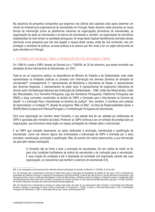 Na sequência da perspetiva comparativa que seguimos nos últimos dois capítulos cabe agora desenhar um
retrato da infraestrutura organizacional do voluntariado em Portugal. Neste desenho estão presentes as novas
formas de intervenção (como as plataformas nacionais de organizações promotoras de voluntariado), as
organizações de apoio ao voluntariado e os bancos de voluntariado e, também, as organizações de voluntários
estabelecidas há mais tempo na sociedade portuguesa. Ao longo deste Capítulo identificamos exemplos destas
estruturas numa perspetiva que não visa esgotar a riqueza deste campo, ainda tão mal conhecido, mas sim
privilegiar a variedade de práticas, as boas práticas e os setores que têm vindo a ter um papel estruturante da
ação voluntária em Portugal.
1. O Conselho Nacional para a Promoção do Voluntariado (CNPV)
Em 1999 foi criado o CNPV, através do Decreto-Lei n.º 389/99, de 30 de setembro, que esteve envolvido nas
atividades do Ano Internacional do Voluntariado, em 2001.
Trata-se de um organismo público, na dependência do Ministro do Trabalho e da Solidariedade, onde estão
representadas as entidades públicas ou privadas com intervenção nos diversos domínios de atividade do
voluntariado60
, nomeadamente 11 representantes de Ministérios e Secretarias de Estado, 2 representantes
dos Governos Regionais, 2 representantes do poder local, 6 representantes de organismos federativos do
terceiro setor (Confederação Nacional das Instituições de Solidariedade – CNIS, União das Misericórdias, União
das Mutualidades, Cruz Vermelha Portuguesa, Liga dos Bombeiros Portugueses, Plataforma Portuguesa das
ONGD) e duas comissões constituídas no âmbito do CNPV, a Comissão para o Voluntariado no Domínio da
Saúde61
e a Comissão Para o Voluntariado no Domínio da Justiça62
. Tem, também, 3 membros com estatuto
de observadores: a Fundação PT, através do programa “Mão na Mão”, na ótica da Responsabilidade Social; a
REAPN (Rede Europeia Anti Pobreza/Portugal) e a Confederação Portuguesa de Voluntariado.
Para uma organização ser membro deste Conselho, a sua adesão terá de ser validada por deliberação do
CNPV e aprovada pelo ministério da tutela. Pertencer ao CNPV continua a ser um símbolo de prestígio para as
organizações, que encontram neste órgão um espaço privilegiado de reflexão sobre o voluntariado.
É ao CNPV que compete desenvolver as ações destinadas à promoção, coordenação e qualificação do
voluntariado. Como nos referem alguns dos entrevistados a intervenção do CNPV é orientada por 3 eixos
principais: coordenação, promoção e qualificação. Mas, de acordo com vários testemunhos, a sua intervenção
vai para além destas orientações:
O Conselho não se limita a fazer a promoção do voluntariado. Ele tem razões de existir se for
para criar condições facilitadoras da prática do voluntariado e da motivação para o voluntariado.
E essa criação de condições é pôr à disposição da sociedade civil organizada, através das suas
organizações, os mecanismos que facilitem o exercício do voluntariado (I 8).
(60)  A sua composição e funcionamento foram definidos através da Resolução do Conselho de Ministros n.º 50/2000, de 20 de abril.
(61)  Da Comissão para o Voluntariado no Domínio da Saúde fazem parte a Associação de Voluntariado do Hospital de São João, a CVP, a Federação das
Associações de Doadores de Sangue,a Federação Portuguesa para a Deficiência Mental,o Instituto São João de Deus,a Liga dos Bombeiros Portugueses,a Liga
Portuguesa Contra o Cancro, a União das Mutualidades, a União das Misericórdias, a Plataforma Saúde em Diálogo e a Pastoral da Saúde. O coordenador desta
Comissão Monsenhor Victor Feytor Pinto é também coordenador da Pastoral da Saúde. In http://www.voluntariado.pt/preview_pag.asp?r=1079&t=Sa%FAde.
Ver também blog desta Comissão http://www.voluntariadoemsaude.blogspot.pt/
(62)  Da Comissão Para o Voluntariado no Domínio da Justiça fazem parte, para além de um representante deste ministério, a Fraternidade das Instituições
de Apoio a Reclusos, a Associação de Apoio à Vítima, a Associação “O Companheiro”, a SCML, a Caritas, a União das Misericórdias, a CVP, a Confederação
Portuguesa de Voluntariado, a CNIS e a Associação Vale de Açor, sendo coordenada pela APAV.
 