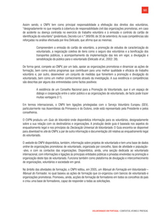 161
VOLUNTARIADO EM PORTUGAL | CONTEXTOS, ATORES E PRÁTICAS
Assim sendo, o CNPV tem como principal responsabilidade a efetivação dos direitos dos voluntários,
“designadamente no que respeita à cobertura de responsabilidade civil das organizações promotoras, em caso
de acidente ou doença contraída no exercício do trabalho voluntário e à emissão e controlo do cartão de
identificação do voluntário” (preâmbulo, Decreto-Lei n.º 389/99, de 30 de setembro).As suas competências são
reforçadas na análise efectuada por Ana Delicado, que afirma que as mesmas:
Compreendem a emissão do cartão de voluntário, a promoção de estudos de caracterização do
voluntariado, a negociação coletiva de itens como o seguro dos voluntários e a bonificação dos
transportes públicos, o acompanhamento da implementação das leis em vigor, a divulgação e
sensibilização do público para o voluntariado (Delicado et al., 2002: 38).
De forma geral, compete ao CNPV, por um lado, apoiar as organizações promotoras e dinamizar as ações de
formação, bem como outros programas que contribuam para uma melhor qualidade e eficácia do trabalho
voluntário e, por outro, desenvolver um conjunto de medidas que fomentem a promoção e divulgação do
voluntariado, bem como um melhor conhecimento através da investigação. A sua existência e competências
são descritas por alguns dos entrevistadas como factos positivos:
A existência de um Conselho Nacional para a Promoção do Voluntariado, que é um espaço de
diálogo e cooperação entre o setor público e as organizações de voluntariado, de facto pode trazer
muitas vantagens (I 1).
Em termos internacionais, o CNPV tem ligações privilegiadas com o Serviço Voluntário Europeu (SEV),
particularmente nas Assembleias da Primavera e do Outono, onde está representado pela Presidente e pelos
conselheiros.
O CVPN produziu um Guia do Voluntário onde disponibiliza informação para os voluntários, designadamente
sobre a sua relação com os destinatários e organizações. A produção deste guia é baseada nos aspetos do
enquadramento legal e nos princípios da Declaração Universal do Voluntariado. O Guia encontra-se disponível
para download no site do CNPV, a par de outra informação e documentação útil relativa ao enquadramento legal
do voluntariado.
O website do CNPV disponibiliza, também, informação sobre projetos de voluntariado e tem uma base de dados
online de organizações promotoras de voluntariado, organizada por concelho, tipos de atividade e população-
-alvo, e com os contactos das organizações. Disponibiliza, ainda, uma secção dedicada ao voluntariado
internacional, com informações e ligações às principais entidades públicas e privadas envolvidas na promoção e
organização deste tipo de voluntariado. Funciona também como plataforma de divulgação e interconhecimento
de organizações, voluntários e sociedade em geral.
No âmbito das atividades de formação, o CNPV editou, em 2005, um Manual de Formação em Voluntariado –
Manual do Formador, no qual baseou as ações de formação que co-organizou com bancos de voluntariado e
organizações promotoras. Promoveu, ainda, acções de formação de formadores em todos os concelhos do país
e criou uma base de formadores, capaz de responder a todas as solicitações.
 