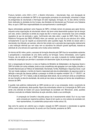 Produziu também, entre 2002 e 2011, o Boletim Informativo – Voluntariado, Hoje, com divulgação de
informação sobre as atividades do CNPV (e de organizações promotoras do voluntariado), entrevistas e artigos
de protagonistas do voluntariado e informação útil sobre legislação, formação, etc. Os dois últimos números
foram dedicados às atividades do Ano Europeu das Atividades de Voluntariado que Promovam uma Cidadania
Ativa, no qual o CNPV teve responsabilidades de acompanhamento e coordenação63
.
Alguns entrevistados apontaram como fraqueza do CNPV, o limitado número de pessoas para apoio técnico,
enquanto outras organizações de voluntariado referem não terem ainda desenvolvido qualquer tipo de sinergia
com este, vendo-o sobretudo no âmbito da criação dos BLV e mesmo aqui, funcionando mais como entidade
reguladora do que de promoção e apoio. Confirmando esta ideia sobre o papel do CNPV, Pedro Cruz, da
Plataforma Portuguesa das ONGD (PPONGD) refere, por exemplo, que se trata de uma estrutura útil e válida,
nomeadamente no que diz respeito ao esclarecimento sobre questões legais. No âmbito do estudo sobre o
voluntariado,Ana Delicado, por exemplo, refere ter tido contato com a perceção das organizações relativamente
a esta instituição referindo que nem estas nem os voluntários lhe atribuem grande significado, tratando-se
sobretudo de uma estrutura de supervisão como muitas outras existentes.
Um técnico de BLV refere, porém, a escassez da formação oferecida pelo CNPV face às necessidades existentes
e perspetivando a necessidade de uma oferta contínua de formação. Outros entrevistados, como Eugénio
Fonseca, são de opinião de que o CNVP deveria estender a sua ação à proposta de medidas legislativas e
medidas de cooperação que permitam à sociedade civil desenvolver ações de promoção do voluntariado.
Com a reorganização do Governo e a nova Lei Orgânica do Ministério da Solidariedade e da Segurança Social o
CNPV foi fundido com outras entidades, tendo as suas competências sido agregadas num novo órgãos consultivo, o
Conselho Nacional para as Políticas de Solidariedade,Voluntariado, Família, Reabilitação e Segurança Social, o qual
“tem por missão coadjuvar o membro do Governo responsável pela área da solidariedade e da segurança social na
definição e execução das diversas políticas a prosseguir no âmbito do respetivo ministério” (DL n.º 126/2011, de
29 de dezembro, art.º 18.º).Todavia, à data da elaboração deste estudo, não se conheciam ainda as competências
do novo Conselho na área do voluntariado, não sendo por isso claras as mudanças em termos das competências e
estrutura do CNPV.
A questão mais polémica relativamente ao CNPV prende-se com a sua composição, tendo o surgimento da
CPV resultado, parcialmente, desta questão.Alguns dos entrevistados referem-se à composição do CNPV como
sendo uma extensão do Estado com pouca representação da sociedade civil. Mencionam, ainda, questões
relativas à exclusão de entidades federativas da ação voluntária, desde a sua constituição:
A composição do Conselho é discutida porque ela é excessivamente estatal. Ela é na sua maior
parte composta por organismos públicos. Depois lá tem quatro ou cinco setores da sociedade civil,
mais representativos, e é problemático porque exclui muitas outras (I 8).
Seja como for, parece ser unânime que a criação e atuação do CNPV colocaram o voluntariado na agenda
política, como nunca havia acontecido. De acordo com Elza Chambel, presidente do CNPV:
(63)  http://sitio.dgidc.min-edu.pt/cidadania/Documents/RCMAEV2010.pdf
 