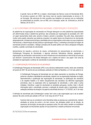 163
VOLUNTARIADO EM PORTUGAL | CONTEXTOS, ATORES E PRÁTICAS
A grande marca do CNPV foi a criação e dinamização dos Bancos Locais de Voluntariado (BLV).
Os primeiros surgiram em 2002, hoje temos mais de noventa implementados no terreno e 35
em formação. São estruturas de nível concelhio que trabalham em parceria com as instituições
de solidariedade do conselho, com as ONG, com a educação, saúde, etc. (Entrevista ao Jornal de
Notícias, 28-03-2011).
2. As Plataformas representativas nacionais: confederação e federações
As plataformas de organizações de voluntariado em Portugal distinguem-se entre plataformas especializadas
(em determinadas áreas) e plataformas genéricas. São compostas por organizações da sociedade civil e têm
um papel representativo deste setor, perante o Estado e perante a sociedade. Para além disso, desenvolvem
muitos outros papéis relevantes que podemos enquadrar nos papéis típicos da infraestrutura do voluntariado
designadamente,o fortalecimento de laços e identidade entre as organizações e entre estas e as suas congéneres
internacionais, a disseminação de boas práticas e aprendizagem mútua, o marketing e promoção da imagem do
voluntariado perante a sociedade, o diálogo e pressão junto do poder político com vista a ultrapassar limitações
à prática, a gestão e promoção do voluntariado.
Apresentamos de seguida a estrutura de cúpula, confederadora da representação do voluntariado, a
Confederação Portuguesa do Voluntariado, e algumas estruturas federadoras setoriais, agregando as
organizações de voluntariado e estruturando-se como infraestrutura de voluntariado ao nível do tipo de serviços
que oferecem. Caracterizamos três destas federações com o objetivo de ilustrar o seu papel e dar conta da
variedade de organizações e práticas de voluntariado na sociedade portuguesa.
2.1. A Confederação Portuguesa do Voluntariado
A Confederação Portuguesa do Voluntariado (CPV) é uma estrutura relativamente recente, tendo sido constituída
em janeiro de 2007. No anúncio da sua constituição, publicado em Diário da República, a 31 de maio, pode ler-se:
A Confederação Portuguesa do Voluntariado tem por objeto representar os voluntários de Portugal,
preservar e atualizar a identidade do voluntariado,cooperar com as organizações federadas na criação,
desenvolvimento e qualificação das organizações de voluntariado, na qualificação dos voluntários
e do respetivo trabalho e no melhor enquadramento dos voluntários nas diferentes organizações
promotoras, atuar na cooperação entre as organizações de voluntariado, e entre estas e outras
entidades, intensificar o papel do voluntariado na sociedade portuguesa, recolher, tratar e difundir
informações sobre o voluntariado, promover a realização de estudos sobre o voluntariado e efetuar
avaliações periódicas da situação e do papel do voluntariado (Anúncio n.º 3170/2007, de 31 de maio).
A definição de voluntariado pela Confederação é ampla, bem como a das organizações que a ela se podem
associar. Na carta-convite para adesão à CPV, de 12 de março de 201264
lê-se:
Fazemos notar que se consideram como Voluntárias todas as pessoas que, gratuitamente, realizam
atividades ao serviço de outrem e do bem comum; tais atividades podem ser de direção, de
assessoria, de formação, de execução ou quaisquer outras. Por este motivo, também se consideram
organizações de Voluntariado aquelas em que predomina o trabalho profissional remunerado.
(64)  http://www.box.com/s/8dce1881ada66e9ab6ea
 