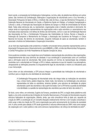 Assim sendo, a composição da Confederação é heterogénea, na linha, aliás, de plataformas idênticas em outros
países. São membros da Confederação, federações e organizações de voluntariado como a Cruz Vermelha, a
Associação Portuguesa de Apoio à Vítima, o Instituto São João de Deus, a Liga dos Bombeiros Portugueses, a
Federação Nacional de Voluntariado em Saúde, a Plataforma Saúde em Diálogo, a Fundação Evangelização e
Culturas e, ainda, a Federação das Associações de Dadores de Sangue e a Rede de Universidades da Terceira
Idade. Todas estas estruturas são, ou representam, organizações onde o trabalho voluntário é dominante. De
realçar ainda as organizações representativas de organizações onde a ação voluntária e o associativismo nas
chamadas áreas expressivas e de defesa de direitos são dominantes, como é o caso da Confederação Nacional
das Associações de Pais, a Confederação Portuguesa das Coletividades de Cultura, Recreio e Desporto, a
Federação de Campismo e Montanhismo de Portugal, a Associação dos Escoteiros de Portugal e o Corpo
Nacional de Escutas. No domínio do voluntariado, enquanto instituição de apoio ao voluntariado, também é
associado o Instituto de Solidariedade e Cooperação Universitária.
Já ao nível das organizações onde predomina o trabalho remunerado temos presentes representantes como a
Associação Portuguesa para o Desenvolvimento Local (ANIMAR),a CNIS,a União das Misericórdias Portuguesas,
a Caritas Portuguesa e as Irmãs Hospitaleiras do Sagrado Coração de Jesus.
Como pudemos constatar,a sua criação teve como finalidade a representação dos voluntários e das organizações,
independentemente dos seus domínios de atividade. A sua constituição é caracterizada como um contributo
para a afirmação social do voluntariado. Não sendo exaustiva em termos da representação das entidades
envolvidas com o voluntariado em Portugal, a CPV é, todavia, expressiva no que diz respeito à sua abrangência,
ultrapassando as definições presentes no enquadramento legal do voluntariado e mesmo os indicadores para
a sua mensuração.
Como refere um dos entrevistados, a CPV procura integrar a generalidade das instituições de voluntariado e
contribuir para a criação de uma identidade do voluntariado:
A Confederação Portuguesas do Voluntariado ainda não integra todas as instituições de voluntários
mas, a breve trecho, poderá integrá-las. Deste modo, nós teríamos na Confederação uma estrutura
representativa de todos os voluntários, teríamos também uma estrutura de identidade do próprio
voluntariado a partir dos voluntários e não a partir do Estado.Com a CPV temos a questão da identidade
e da identidade e a questão da representação dos voluntários que antes de facto não existia (I 1).
De facto, como refere, em entrevista, Eugénio da Fonseca, presidente da CPV, a criação desta plataforma está
ligada a uma certa consciência das limitações do Conselho Nacional para a Promoção do Voluntariado enquanto
estrutura federadora de organizações. Adianta, ainda, que esta consciência tinha já dado azo, aquando da
criação do CNPV, à constituição de um Conselho Alargado (relativamente informal e com funções consultivas) e
onde surge a ideia da criação da CPV, como organização que parte exclusivamente da iniciativa da sociedade
civil. A carta convite para adesão à CPV alude igualmente à natureza diferenciada do CNPV, visto como espaço
de cooperação com o setor público e não como estrutura representativa e de reforço de identidade do setor65
.
(65)  https://www.box.com/s/8dce1881ada66e9ab6ea
 