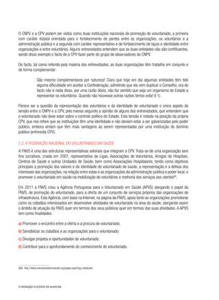 O CNPV e a CPV podem ser vistos como duas instituições nacionais de promoção do voluntariado, a primeira
com caráter estatal orientada para o fortalecimento de pontes entre as organizações, os voluntários e a
administração pública e a segunda com caráter representativo e de fortalecimento de laços e identidade entre
organizações e entre voluntários. Alguns entrevistados entendem que as duas entidades não são conflituantes,
sendo disso exemplo o facto de a CPV fazer parte do grupo de observadores do CNPV.
De facto, tal como referido pela maioria dos entrevistados, as duas organizações têm trabalho em conjunto e
de forma complementar:
São mesmo complementares por natureza! Claro que hoje em dia algumas entidades têm tido
alguma dificuldade em aceitar a Confederação, admitindo que ela vem duplicar o Conselho, ora de
facto não é nada disso, por uma razão óbvia, não faz sentido que seja um organismo do Estado a
representar os voluntários. Quando não houvesse outras razões temos esta! (I 1).
Parece ser a questão da representação dos voluntários e da identidade do voluntariado o único aspeto de
tensão entre o CNPV e a CPV, pelo menos segundo a opinião de alguns dos entrevistados, que entendem que
o voluntariado não deve estar sobre o controlo político do Estado. Esta tensão é notada na posição da própria
CPV, que nos refere que as instituições têm uma identidade e não deviam estar a ser galvanizadas pelo poder
público, embora sintam que têm mais vantagens ao serem representadas por uma instituição de domínio
público (entrevista CPV).
2.2. A Federação Nacional do Voluntariado em Saúde
A FNVS é uma das estruturas representativas setoriais que integram a CPV. Trata-se de uma organização sem
fins lucrativos, criada em 2007, representativa de Ligas, Associações de Voluntários, Amigos de Hospitais,
Centros de Saúde e outras Unidades de Saúde, bem como Associações Hospitalares, tendo como objetivos
principais a promoção dos valores e da identidade do voluntariado de saúde, a representação e a defesa dos
interesses das organizações, na relação entre estas e as organizações da administração pública e poder local, e
promover o voluntariado em saúde na mobilização de voluntários e melhoria dos serviços aos utentes68
.
Em 2011 a FNVS criou a Agência Portuguesa para o Voluntariado em Saúde (APVS) alargando o papel da
FNVS, de promoção do voluntariado, para a oferta de um conjunto de serviços próprios das organizações de
infraestrutura. Esta Agência, com base na Internet, na página da FNVS, apoia tanto as organizações promotoras
como os cidadãos interessados em desenvolver atividades de voluntariado na área da saúde, alargando assim
o âmbito de atuação da FNVS quer em termos dos seus públicos quer em termos das suas atividades. A APVS
tem como finalidades:
a) Promover o encontro entre a oferta e a procura de voluntariado;
b) Sensibilizar os cidadãos e as organizações para o voluntariado;
c) Divulgar projetos e oportunidades de voluntariado;
d) Contribuir para o aprofundamento do conhecimento do voluntariado.
(68)  http://www.voluntariadoemsaude.org/pages.aspx?pg=estatutos
 