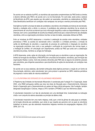 167
VOLUNTARIADO EM PORTUGAL | CONTEXTOS, ATORES E PRÁTICAS
De acordo com os estatutos da APVS, os voluntários são associados complementares da FNVS tendo os direitos
e deveres definidos pela FNVS e de acordo com a Lei do Voluntariado. Por outro lado, existe ainda o estatuto
de Beneficiário da APVS, para aqueles que não podem ser associados, voluntários ou colaboradores da FNVS.
Estes Beneficiários beneficiam em condições mais vantajosas nos serviços e eventos promovidos pela FNVS.
EstaAgência mantém uma base de dados de candidatos a voluntários e de entidades promotoras de voluntariado,
fazendo a mediação entre a oferta e a procura. A candidatura dos potenciais voluntários faz-se através do
preenchimento de uma ficha na Internet que inclui informação biográfica e sobre as disponibilidades e áreas de
interesse, bem como a possibilidade de escolha da entidade preferencial para o desenvolvimento das atividades
voluntárias, entre as organizações promotoras inscritas na base de dados, associadas efetivas da FNVS.
Entre as iniciativas da APVS destacamos: o incentivo à celebração de acordos entre voluntários, entidades
promotoras e FNVS; os acordos de voluntariado entre o voluntário e a entidade promotora; a emissão do
cartão de identificação do voluntário; a supervisão do processo de acolhimento e integração do voluntário
na organização promotora, bem como a sua avaliação e verificação do cumprimento das normas legais; e
a mediação de conflitos, em articulação com Departamento Jurídico da FNVS que conta com a colaboração
voluntária de juristas, membros ou amigos da Federação.
A APVS desenvolve, ainda, ações de informação e de formação para os voluntários e para as organizações. No
âmbito da formação de voluntários a FNVS/APVS tem uma bolsa de formadores, voluntários, para formação das
organizações filiadas e outras. Outro dos produtos oferecidos pela FNVS são os seguros de acidentes pessoais
para voluntários, para dirigentes associativos e para beneficiários de ações de voluntariado, em condições mais
favoráveis.
De acordo com os seus estatutos, são também atribuições desta Agência promover a criação de um Centro de
Documentação, eletrónico, sobre voluntariado, bem como produzir e apresentar ao CNPV, relatórios periódicos
de progresso e outros dados de natureza estatística69
.
2.3. A Plataforma das Entidades de Voluntariado Missionário
A Plataforma das Entidades de Voluntariado Missionário é coordenada pela Fundação Fé e Cooperação, desde
2002, uma ONGD portuguesa católica que atua nas áreas da Educação para o Desenvolvimento, Advocacia
Social e Cooperação para o Desenvolvimento em países de língua oficial portuguesa. Esta Fundação, também
designada Evangelização e Culturas, integra a CPV e também a PPONGD a que nos referiremos abaixo.
O voluntariado missionário é um tipo de voluntariado com uma identidade forte, fundamentado na motivação
cristã e num conjunto de valores associados ao princípio da dádiva cristã.
O voluntariado missionário tem uma matriz religiosa, cristã, quer a nível da génese de cada grupo ou entidade,
da formação oferecida aos candidatos, quer ainda no que respeita aos parceiros com os quais os voluntários
trabalham no terreno, que são sobretudo missionários religiosos membros de congregações religiosas. (FEC/
CIPAF, 2011: 9).
(69)  http://www.voluntariadoemsaude.org/pages.aspx?pg=pagina2
 
