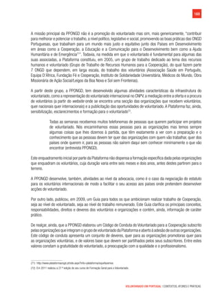 169
VOLUNTARIADO EM PORTUGAL | CONTEXTOS, ATORES E PRÁTICAS
A missão principal da PPONGD não é a promoção do voluntariado mas sim, mais genericamente, “contribuir
para melhorar e potenciar o trabalho, a nível político, legislativo e social, promovendo as boas práticas das ONGD
Portuguesas, que trabalham para um mundo mais justo e equitativo junto dos Países em Desenvolvimento
em áreas como a Cooperação, a Educação e a Comunicação para o Desenvolvimento bem como a Ajuda
Humanitária e de Emergência71
”. Todavia, na medida em que o voluntariado é fundamental para algumas das
suas associadas, a Plataforma constituiu, em 2005, um grupo de trabalho dedicado ao tema dos recursos
humanos e voluntariado (Grupo de Trabalho de Recursos Humanos para a Cooperação), do qual fazem parte
7 ONGD que dependem, em larga escala, do trabalho dos voluntários (Associação Saúde em Português,
Equipa D’África, Fundação Fé e Cooperação, Instituto de Solidariedade Universitária, Médicos do Mundo, Obra
Missionária de Ação Social/Leigos da Boa Nova e Sol sem Fronteiras).
A partir deste grupo, a PPONGD, tem desenvolvido algumas atividades características da infraestrutura do
voluntariado,como a representação do voluntariado internacional no CNPV,a mediação entre a oferta e a procura
de voluntários (a partir do website onde se encontra uma secção das organizações que recebem voluntários,
quer nacionais quer internacionais) e a publicitação das oportunidades de voluntariado. A Plataforma faz, ainda,
sensibilização, esclarecimentos e formação para o voluntariado72
.
Todas as semanas recebemos muitos telefonemas de pessoas que querem participar em projetos
de voluntariado. Nós encaminhamos essas pessoas para as organizações mas temos sempre
algumas coisas que lhes dizemos à partida, que têm exatamente a ver com a preparação e o
conhecimento que as pessoas devem ter quer das organizações com quem vão trabalhar, quer dos
países onde querem ir, para as pessoas não saírem daqui sem conhecer minimamente o que vão
encontrar (entrevista PPONGD).
Este enquadramento inicial por parte da Plataforma não dispensa a formação específica dada pelas organizações
que enquadram os voluntários, cuja duração varia entre seis meses e dois anos, antes destes partirem para o
terreno.
A PPONGD desenvolve, também, atividades ao nível da advocacia, como é o caso da negociação do estatuto
para os voluntários internacionais de modo a facilitar o seu acesso aos países onde pretendem desenvolver
acções de voluntariado.
Por outro lado, publicou, em 2009, um Guia para todos os que ambicionam realizar trabalho de Cooperação,
seja ao nível do voluntariado, seja ao nível do trabalho remunerado. Este Guia clarifica os principais conceitos,
responsabilidades, direitos e deveres dos voluntários e organizações e contém, ainda, informação de caráter
prático.
De realçar, ainda, que a PPONGD elaborou um Código de Conduta do Voluntariado para a Cooperação subscrito
pelasorganizaçõesqueintegramogrupodevoluntariadodaPlataformaeabertoàadesãodeoutrasorganizações.
Este código de conduta apresenta um conjunto de deveres, quer para as organizações promotoras quer para
as organizações voluntárias, e de valores base que devem ser partilhados pelos seus subscritores. Entre estes
valores constam a gratuitidade do voluntariado, a preocupação com a qualidade e o profissionalismo.
(71)  http://www.plataformaongd.pt/site.aspx?info=plataforma/oquefazemos
(72)  Em 2011 realizou a 27.ª edição do seu curso de Formação Geral para o Voluntariado.
 