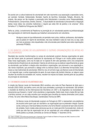 De acordo com a cultura tradicional de voluntariado tem sido recorrente a sua associação a expressões como,
por exemplo: Caridade, Solidariedade, Bondade, Espírito de Sacrifício, Gratuidade, Religião, Altruísmo. No
entanto, não parece ser tão imediata a associação entre Voluntariado e conceitos como: Responsabilidade,
Profissionalismo, Compromisso, Direitos, Deveres... O atual desafio do voluntariado é precisamente a integração
destas novas ideias nos conceitos tradicionais e naquilo que estes têm de positivo e de universal.” (ficha
formativa nº 5, Plataforma Portuguesa das ONGD)73
.
Refira-se, ainda, o envolvimento da Plataforma na promoção de um voluntariado assente na profissionalização
das organizações em detrimento daquelas que trabalham exclusivamente com voluntários.
Há alguns casos em que efetivamente,em períodos mais curtos,médicos,professores,vão trabalhar
para os países em regime de voluntariado, mas essa realidade é cada vez mais rara, ou seja, cada
vez mais as pessoas e vão enquadradas e são remuneradas para trabalhar para estas organizações
(entrevista PPONGD).
3. Os Bancos Locais de Voluntariado e outras organizações de apoio ao
voluntariado
Resultado das recentes transformações no campo do voluntariado surgiram diversas organizações de apoio
que não faziam parte do panorama tradicional do voluntariado em Portugal e em muitos países europeus.
Estas novas organizações, como nos foi dado ver no Capítulo IV, têm sido apontadas como uma componente
fundamental da infraestrutura do voluntariado. Falamos de estruturas que se dedicam especificamente ao apoio
ao voluntariado, que facilitam a relação entre voluntários e organizações, que promovem a sua capacitação e,
não menos importante, que promovem o diálogo entre os diversos atores e as diferentes formas/visões (mais
novas ou mais tradicionais) de voluntariado. Referimo-nos, em primeiro lugar, aos Bancos Locais de Voluntariado
e, em segundo lugar, a outras organizações de apoio. As suas origens são também diversas, se nalguns casos
resultam da iniciativa da sociedade civil, noutros, resultam do impulso do Estado, fazendo parte da sua política
de promoção do voluntariado.
3.1. Os Bancos Locais de Voluntariado (BLV)
A criação dos Bancos Locais de Voluntariado (BLV) constituiu uma meta do Plano Nacional de Ação para a
Inclusão (2003-2005), que definiu como uma das suas prioridades a promoção do voluntariado. São também
o resultado da dinâmica do Ano Internacional dos Voluntários em 2001 e do diagnóstico da necessidade de
mecanismos que fizessem a “ponte” entre voluntários e organizações. Deste modo, foram criados BLV por todo
o território nacional, um em cada concelho (com exceções para concelhos de maiores dimensões como Lisboa
e Porto). Tal como refere Maria Elisa Borges, Coordenadora Técnica do CNPV,
Os Bancos Locais de Voluntariado surgiram em Portugal em 2001 e representam uma plataforma
de encontro entre quem quer ser voluntário e as organizações que os pretendem integrar. Quando
se deu conta que a nível local faltava encontrar uma forma flexível e acessível de fazer este encontro
de vontades, foram criadas estas estruturas que de um modo geral têm funcionado bem, tendo em
conta que este tipo de organização tem de ser suportada por uma entidade enquadradora – de
direito público ou privado. (entrevista ao Correio do Ribatejo, 17 dezembro 2010).
(73)  Citado in PPONGD, Guia de Recursos Humanos para a Cooperação, Grupo de Trabalho da Plataforma Portuguesa das ONGD, Dezembro de 2009
(http://www.plataformaongd.pt/conteudos/File/CentroDocumentacao/guia.pdf)
 