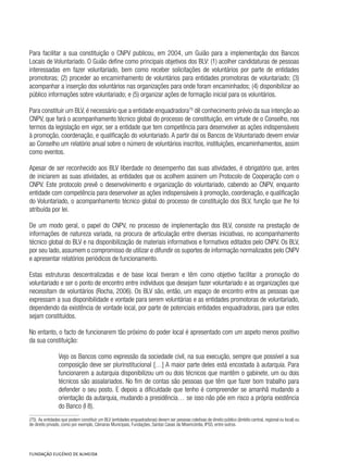 Para facilitar a sua constituição o CNPV publicou, em 2004, um Guião para a implementação dos Bancos
Locais de Voluntariado. O Guião define como principais objetivos dos BLV: (1) acolher candidaturas de pessoas
interessadas em fazer voluntariado, bem como receber solicitações de voluntários por parte de entidades
promotoras; (2) proceder ao encaminhamento de voluntários para entidades promotoras de voluntariado; (3)
acompanhar a inserção dos voluntários nas organizações para onde foram encaminhados; (4) disponibilizar ao
público informações sobre voluntariado; e (5) organizar ações de formação inicial para os voluntários.
Para constituir um BLV, é necessário que a entidade enquadradora75
dê conhecimento prévio da sua intenção ao
CNPV, que fará o acompanhamento técnico global do processo de constituição, em virtude de o Conselho, nos
termos da legislação em vigor, ser a entidade que tem competência para desenvolver as ações indispensáveis
à promoção, coordenação, e qualificação do voluntariado. A partir daí os Bancos de Voluntariado devem enviar
ao Conselho um relatório anual sobre o número de voluntários inscritos, instituições, encaminhamentos, assim
como eventos.
Apesar de ser reconhecido aos BLV liberdade no desempenho das suas atividades, é obrigatório que, antes
de iniciarem as suas atividades, as entidades que os acolhem assinem um Protocolo de Cooperação com o
CNPV. Este protocolo prevê o desenvolvimento e organização do voluntariado, cabendo ao CNPV, enquanto
entidade com competência para desenvolver as ações indispensáveis à promoção, coordenação, e qualificação
do Voluntariado, o acompanhamento técnico global do processo de constituição dos BLV, função que lhe foi
atribuída por lei.
De um modo geral, o papel do CNPV, no processo de implementação dos BLV, consiste na prestação de
informações de natureza variada, na procura de articulação entre diversas iniciativas, no acompanhamento
técnico global do BLV e na disponibilização de materiais informativos e formativos editados pelo CNPV. Os BLV,
por seu lado, assumem o compromisso de utilizar e difundir os suportes de informação normalizados pelo CNPV
e apresentar relatórios periódicos de funcionamento.
Estas estruturas descentralizadas e de base local tiveram e têm como objetivo facilitar a promoção do
voluntariado e ser o ponto de encontro entre indivíduos que desejam fazer voluntariado e as organizações que
necessitam de voluntários (Rocha, 2006). Os BLV são, então, um espaço de encontro entre as pessoas que
expressam a sua disponibilidade e vontade para serem voluntárias e as entidades promotoras de voluntariado,
dependendo da existência de vontade local, por parte de potenciais entidades enquadradoras, para que estes
sejam constituídos.
No entanto, o facto de funcionarem tão próximo do poder local é apresentado com um aspeto menos positivo
da sua constituição:
Vejo os Bancos como expressão da sociedade civil, na sua execução, sempre que possível a sua
composição deve ser plurinstitucional […] A maior parte deles está encostada à autarquia. Para
funcionarem a autarquia disponibilizou um ou dois técnicos que mantêm o gabinete, um ou dois
técnicos são assalariados. No fim de contas são pessoas que têm que fazer bom trabalho para
defender o seu posto. E depois a dificuldade que tenho é compreender se amanhã mudando a
orientação da autarquia, mudando a presidência… se isso não põe em risco a própria existência
do Banco (I 8).
(75)  As entidades que podem constituir um BLV (entidades enquadradoras) devem ser pessoas coletivas de direito público (âmbito central, regional ou local) ou
de direito privado, como por exemplo, Câmaras Municipais, Fundações, Santas Casas da Misericórdia, IPSS, entre outros.
 