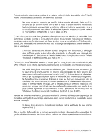 173
VOLUNTARIADO EM PORTUGAL | CONTEXTOS, ATORES E PRÁTICAS
Outros entrevistados salientam a necessidade de se conhecer melhor o trabalho desenvolvidos pelos BLV e até
mesmo a necessidade da sua existência em determinada localidade.
Nós temos um pouco a impressão que eles têm vindo a aumentar, vão sendo criados em vários
concelhos só que também ficamos sem ter bem a noção se existem realmente necessidades
locais que estejam a ser respondidas, se os bancos estão a ser realmente operacionais… e se a
constituição dos mesmos bancos locais de voluntariado já permitiu uma estrutura de rede nacional
de troca/partilha de conhecimentos ao nível de todo o país (I 1).
O CNPV produziu um Manual de Formação e facultou formação a cada um dos novos Bancos constituídos. Entre
as temáticas abordadas encontra-se o enquadramento jurídico do voluntariado, motivações dos voluntários,
trabalho em equipa, relações interpessoais, etc. Neste âmbito, a formação na realidade dos BLV não constitui,
apenas, uma necessidade, mas também uma mais-valia na obtenção de competências para os voluntários e
para as organizações.
A mais-valia destas estruturas são sem dúvida a aferição do perfil do voluntário, a adequação
deste perfil aos projetos a desenvolver pelas organizações e a formação geral ministrada aos
voluntários pelo BLV. (Responsável do Conselho Nacional para a Promoção do Voluntariado, Colóquio
Voluntariado no distrito de Coimbra, 9 de maio de 2011).
Os Bancos Locais de Voluntariado adotaram o “modelo geral” da formação para o voluntariado, definido pela
CNPV, verificando-se, no entanto, alguma dificuldade na resposta às necessidades concretas das organizações.
Nós temos formação de formadores em voluntariado, pelo Conselho Nacional, em Coimbra, já
há alguns anos. No entanto, já antes nós tínhamos esta preocupação. Nós Banco achamos que
devemos estar na formação em termos de formação inicial (…), direitos e deveres do voluntariado,
enfim, o que é que as pessoas podem esperar do voluntariado, será uma formação mais genérica.
Na formação contínua organizamos dinâmicas de grupo que favorecem conhecimento entre os
voluntários e em termos de coesão, abordamos questões como os relacionamentos interpessoais,
gestão de conflitos, trabalho em equipa. Com as entidades, se houver um técnico responsável pelo
projeto, será a pessoa mais indicada para dar essa formação mais específica, sem prejuízo de se
poder convidar alguém que tenha conhecimento na área”. (Responsável por um Banco Local de
Voluntariado (4), Colóquio Voluntariado no distrito de Coimbra, 9 de maio de 2011).
Também nos é referido, em entrevista, que os BLV deveriam ter também a responsabilidade de promoção da
formação e qualificação (de voluntários e organizações), assim como o levantamento de necessidades sociais
locais de intervenção:
Os bancos devem promover a formação dos voluntários e até a qualificação das suas próprias
organizações (I 1).
Mas as questões da formação não se colocam apenas aos voluntários e às organizações. A capacidade de
gestão de BLV também deve ser alvo de uma reflexão, conforme nos refere o responsável de um destes Bancos:
 