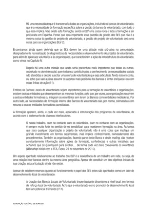 Há uma necessidade que é transversal a todas as organizações,incluindo os bancos de voluntariado,
que é a necessidade de formação específica sobre a gestão do banco de voluntariado, com tudo o
que isso implica. Não existe esta formação, sendo o BLV uma coisa nova e toda a formação a ser
procurada em Espanha. Penso que será importante essa questão da gestão dos BLV que não é a
mesma coisa da gestão de projeto de voluntariado, a gestão de projeto de voluntariado será uma
coisa para as organizações (BLV 2).
Encontramos ainda quem defenda que os BLV devem ter uma atitude mais pró-ativa na comunidade,
designadamente na realização de diagnósticos de necessidades e desenvolvimento de projetos de voluntariado,
para além do apoio aos voluntários e às organizações,que caracterizam a ação da infraestrutura do voluntariado,
como vimos no Capítulo IV.
Depois há uma outra missão que ainda seria porventura mais importante que todas as outras,
sobretudo no domínio social, que é o banco contribuir para o conhecimento de necessidades sociais
não atendidas e depois suscitar uma oferta de voluntariado que seja articulada.Tendo isto em conta,
eu acho que vale a pena assumir os aspetos mais positivos dos bancos e tentar enriquece-los com
estas linhas de ação (I 1).
Embora os Bancos Locais de Voluntariado sejam importantes para a formação de voluntários e organizações,
existem outras entidades que desempenham as mesmas funções,pelo que,por vezes,as organizações recorrem
a outras entidades formativas ou integram os voluntários sem terem os Bancos como entidades mediadoras. Por
outro lado, as necessidades de formação interna dos Bancos de Voluntariado são, por norma, colmatadas com
recurso a outras entidades formadoras acreditadas.
A formação aparece, ainda, e cada vez mais, associada à estruturação dos programas de voluntariado, de
acordo com o testemunho de diversos interlocutores.
O nosso trabalho, quer no contacto com os voluntários, quer no contacto com as organizações,
é sempre muito forte no sentido de os sensibilizar para receberem formação na área. Achamos
que para qualquer organização o projeto de voluntariado não é uma coisa que implique um
grande investimento em termos orçamentais, mas implica conhecimento, nomeadamente dos
procedimentos. Também as organizações, fazendo parte deste Banco e deste mailing, vão receber
constantemente informação sobre ações de formação, conferências e outras iniciativas que
achamos que os qualifiquem para acolher… de forma cada vez mais conveniente os voluntários
(Workshop inicial com a FEA, Évora, 23 de novembro de 2010).
Um aspeto apontado relativamente ao trabalho dos BLV é a inexistência de um trabalho em rede, ou seja, de
uma relação inter-bancos dentro da mesma área geográfica. Apesar de constituir um dos objetivos iniciais da
sua criação, esta articulação ainda não existe.
Apesar de existirem reservas quanto ao funcionamento e papel dos BLV, estes são apontados como um fator de
desenvolvimento local do voluntariado:
A criação dos Bancos Locais de Voluntariado trouxe bastante dinamismo a nível local, em termos
de reforço local do voluntariado. Acho que o voluntariado como promotor de desenvolvimento local
tem um potencial tremendo (I 11).
 