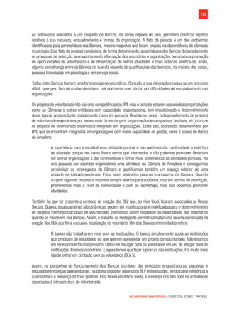 175
VOLUNTARIADO EM PORTUGAL | CONTEXTOS, ATORES E PRÁTICAS
As entrevistas realizadas a um conjunto de Bancos, de várias regiões do país, permitem clarificar aspetos
relativos à sua natureza, enquadramento e formas de organização. A falta de pessoal é um dos problemas
identificados pela generalidade dos Bancos, mesmo naqueles que foram criados na dependência de câmaras
municipais. Esta falta de pessoal condiciona, de forma determinante, as atividades dos Bancos designadamente
os processos de selecção, acompanhamento e formação dos voluntários e organizações bem como a promoção
de oportunidades de voluntariado e de dinamização de outras atividades e boas práticas. Verifica-se, ainda,
alguma semelhança entre os Bancos no que diz respeito às qualificações dos técnicos, na maioria dos casos,
pessoas licenciadas em psicologia e em serviço social.
Todos estes Bancos tiveram uma forte adesão de voluntários. Contudo, a sua integração revelou-se um processo
difícil, quer pelo fato de muitos desistirem precocemente quer, ainda, por dificuldades de enquadramento nas
organizações.
Os projetos de voluntariado não são uma competência dos BVL mas o facto de estarem associados a organizações
como as Câmaras e outras entidades com capacidade organizacional, tem impulsionado o desenvolvimento
deste tipo de projetos tanto isoladamente como em parceria. Regista-se, ainda, o desenvolvimento de projetos
de voluntariado esporádicos por serem mais fáceis de gerir (organização de campanhas, festivais, etc.) do que
os projetos de voluntariado sistemático integrado em organizações. Estes são, sobretudo, desenvolvidos por
BVL que se encontram integrados em organizações com maior capacidade de gestão, como é o caso do Banco
da Amadora:
A experiência com a escola é uma atividade pontual e não podemos dar continuidade a este tipo
de atividade porque nós como Banco temos que intermediar e não podemos promover. Deveriam
ser outras organizações a dar continuidade e tornar mais sistemáticas as atividades pontuais. No
ano passado por exemplo organizámos uma atividade na Câmara de Amadora e conseguimos
sensibilizar os empregados da Câmara e qualificámos também um espaço exterior de uma
unidade de toxicodependentes. Estas eram atividades para os funcionários da Câmara. Quando
surgem algumas propostas estamos sempre abertos para colaborar, mas em termos de promoção,
promovemos mais a nível de comunidade e com os workshops, mas não podemos promover
atividades.
Também há que ter presente o contexto de criação dos BLV que, ao nível local, ficaram associados às Redes
Sociais. Quando estas parcerias são dinâmicas, podem ser mobilizadoras e mobilizadas para o desenvolvimento
de projetos interorganizacionais de voluntariado, permitindo assim responder às expectativas dos voluntários
quando se inscrevem nos Bancos.Assim, o trabalho na Rede pode permitir colmatar uma lacuna identificada na
criação dos BLV que foi a exclusiva focalização no voluntário. Um dos Bancos entrevistados refere:
O banco não trabalha em rede com as instituições. O banco simplesmente apoia as instituições
que precisam de voluntários ou que querem apresentar um projeto de voluntariado. Não estamos
em rede porque foi mal pensado. Optou-se divulgar para os voluntários em vez de alargar para as
instituições. Fizemos o contrário. E agora temos que fazer a procura das instituições. Foi muito mais
rápido entrar em contacto com os voluntários (BLV 5).
Assim, na perspetiva do funcionamento dos Bancos (contexto das entidades enquadradoras, parcerias e
enquadramento legal) apresentamos, na tabela seguinte, alguns dos BLV entrevistados, tendo como referência a
sua dinâmica e presença de boas práticas. Esta tabela identifica, ainda, a presença dos três tipos de actividades
associadas à infraestrutura do voluntariado.
 